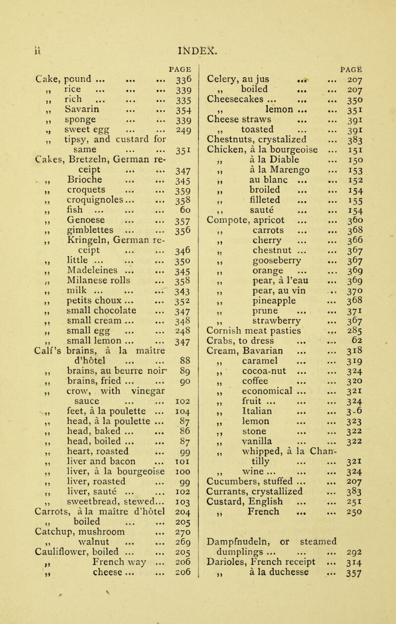 PAGE PAGE Cake, pound 336 Celery, au jus .*» 207 rice 339 ,, boiled Cheesecakes 207 rich 335 350 ,, Savarin 354 ,, lemon Cheese straws 351 ,, sponge 339 391 „ sweet egg 249 )) toasted 391 ,, tipsy, and custard for Chestnuts, crystalized 383 same 351 Chicken, a la bourgeoise ... 151 Cakes, Bretzeln, German re- a la Diable 150 ceipt 347 jj a la Marengo x53 . ,, Brioche 345 u au blanc ... J52 croquets 359 >> broiled 154 ,, croquignoles 358 j) filleted 155 fish 60 saute 154 ,, Genoese 357 Compote, apricot 360 ,, gimblettes 356 carrots 368 ,, Kringeln, German re- j» cherry 366 ceipt 346 55 chestnut ... 367 ,, little 350 5 5 gooseberry 367 ,, Madeleines ... 345 J 5 orange 369 Milanese rolls 358 pear, a l'eau 369 ,, milk ... 343 55 pear, au vin 370 petits choux ... 352 5 5 pineapple 368 ,, small chocolate 347 55 prune 371 ,, small cream ... 348 55 Cornis strawberry 367 ,, small egg 248 ti meat pasties 285 ,, small lemon ... Crabs, to dress 62 Calf's brains, a la maitre Cream , Bavarian 318 d'hotel 88 caramel 3*9 ,, brains, au beurre noir 89 cocoa-nut 324 brains, fried ... 90 coffee 320 crow, with vinegar economical 321 sauce 102 fruit ... 324 ,, feet, a la poulette ... 104 Italian 3-6 ,, head, a la poulette ... 87 lemon 323 ,, head, baked ... 86 stone 322 ,, head, boiled ... 87 vanilla 322 ,, heart, roasted 99 whipped, a la Chan- ,, liver and bacon TOI tilly 321 ,, liver, a la bourgeoise IOO ,, wine ... Cucumbers, stuffed 324 ,, liver, roasted 99 207 ,, liver, saute ... 102 Currants, crystallized 383 ,, sweetbread, stewed... 103 Custard, English 251 Carrots, a la maitre d'hotel 204 )> French 250 ,, boiled 205 Catchup, mushroom 270 ,, walnut 269 Dampfnudeln, or steamed Cauliflower, boiled ... 205 dumplings ... 292 French way ... 206 Darioles, French receipt ... 3i4 „ cheese 206 Si a la duchesse 357