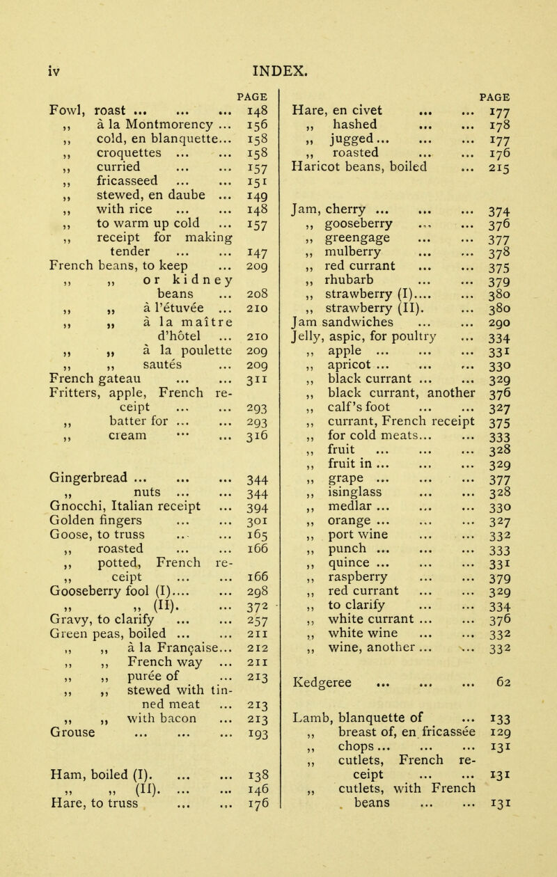 PAGE PAGE Fowl, roast 148 Hare, en civet 177 a la Montmorency ... 156 ,, hashed 178 ,-, cold, en blanquette... 158 „ jugged 177 ,, croquettes 158 ,, roasted 176 ,, curried 157 Haricot beans, boiled 215 ,, fricasseed I51 ,, stewed, en daube ... 149 ,, with rice 148 Jam, cherry 374 ,, to warm up cold 157 ,, gooseberry .,, ... 376 ,, receipt for making ,, greengage 377 tender 147 ,, mulberry 378 French beans, to keep 209 ,, red currant 375 ,, ,, or kidney ,, rhubarb 379 beans 208 ,, strawberry (I) 380 ,, „ a l'etuvee ... 210 ,, strawberry (II). 380 „ a la maitre Jam sandwiches 290 d'hotel ... 210 Jelly, aspic, for poultry 334 „ a la poulette 209 ,, apple 331 ,, ,, sautes 209 ,, apricot 330 French gateau 311 ,, black currant 329 Fritters, apple, French re- ,, black currant, another 37° ceipt 293 ,, calf's foot 327 ,, batter for ... 293 ,, currant, French receipt 375 ,, cream 316 ,, for cold meats... 333 „ fruit ,, fruit in 328 329 Gingerbread 344 » grape 377 ,, nuts 344 ,, isinglass 328 Gnocchi, Italian receipt 394 ,, medlar 33o Golden fingers 301 ,, orange 327 Goose, to truss 165 ,, port wine 332 ,, roasted 166 ,, punch 333 ,, potted, French re- ,, quince ... 33i ,, ceipt 166 ,, raspberry 379 Gooseberry fool (I) 298 ,, red currant 329 » (II). Gravy, to clarify 372 ■ ,, to clarify 334 257 ,, white currant ... 37° Green peas, boiled 211 ,, white wine 332 ,, ,, a la Franchise... 212 ,, wine, another ... s.. 332 ,, ,, French way 211 ,, ,, puree of ,, ,, stewed with tin- 213 Kedgeree 62 ned meat 213 ,, with bacon 213 Lamb, blanquette of 133 Grouse 193 ,, breast of, en fricassee 129 ,, chops ,, cutlets, French re- 131 Ham, boiled (I) 138 ceipt 131 « (H) 146 ,, cutlets, with French Hare, to truss 176 beans 131