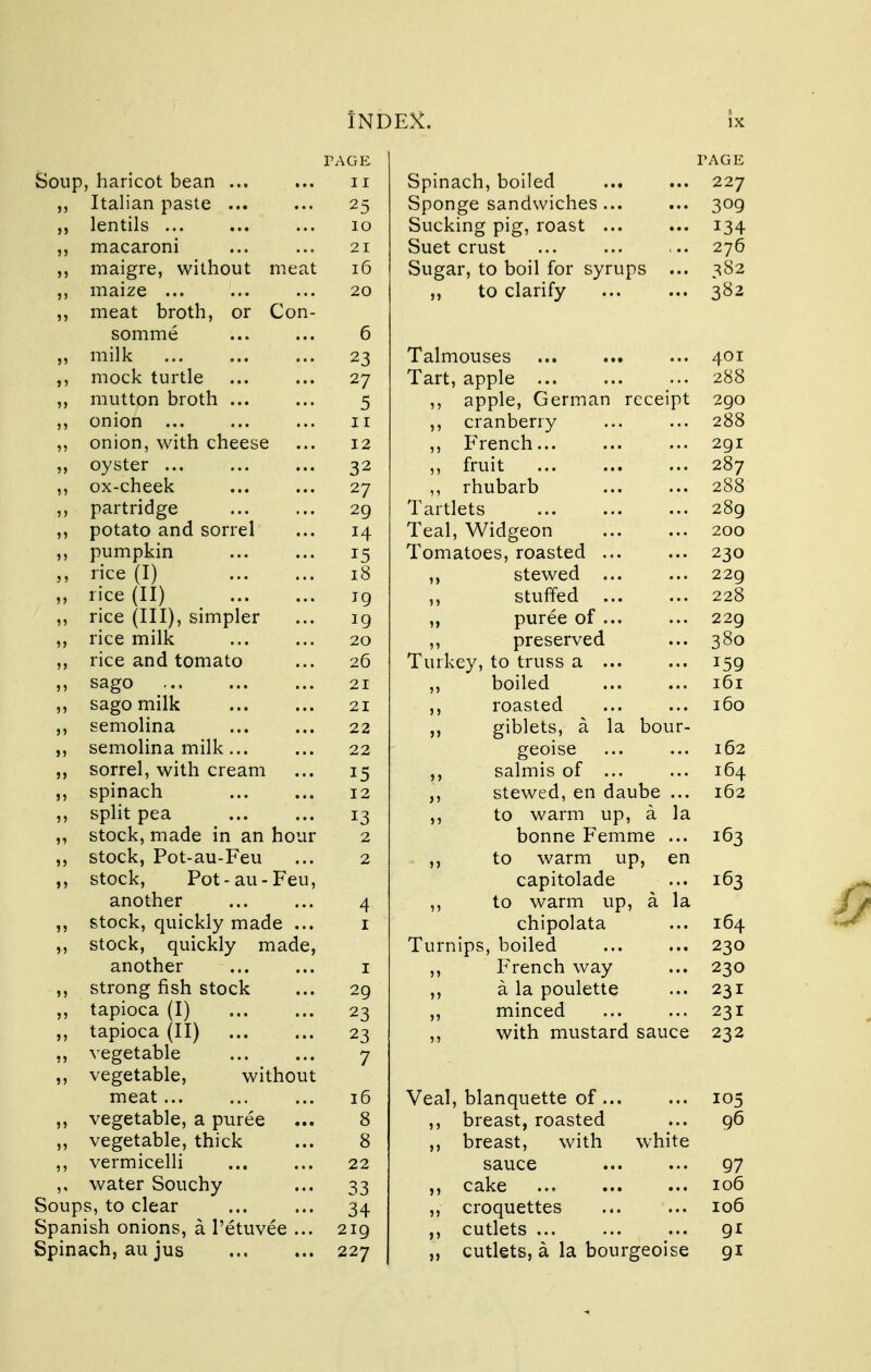 PAGE Soup, haricot bean n ,, Italian paste ... ... 25 lentils ... ... ... 10 macaroni ... ... 21 maigre, without meat 16 ,, maize ... ... ... 20 ,, meat broth, or Con- somme ... ... 6 ,, milk ... ... ... 23 ,, mock turtle ... ... 27 ,, mutton broth 5 ,, onion ... ... ... ir ,, onion, with cheese ... 12 ,, oyster ... ... ... 32 ,, ox-cheek ... ... 27 ,, partridge 29 ,, potato and sorrel ... 14 ,, pumpkin 15 „ rice (I) 18 ,, rice (II) jg ,, rice (HI), simpler ... 19 ,, rice milk ... ... 20 ,, rice and tomato ... 26 ,, sago ... ... ... 21 ,, sago milk 21 ,, semolina 22 ,, semolina milk... ... 22 ,, sorrel, with cream ... 15 ,, spinach 12 ,, split pea 13 „ stock, made in an hour 2 ,, stock, Pot-au-Feu ... 2 ,, stock, Pot-au-Feu, another 4 ,, stock, quickly made ... 1 ,, stock, quickly made, another 1 ,, strong fish stock ... 29 ,, tapioca (I) 23 ,, tapioca (II) ... ... 23 ,, vegetable ... ... 7 ,, vegetable, without meat 16 ,, vegetable, a puree ... 8 „ vegetable, thick ... 8 ,, vermicelli ... ... 22 ,, water Souchy ... 33 Soups, to clear 34 Spanish onions, a l'etuvee ... 219 Spinach, au jus 227 TAGE Spinach, boiled ... ... 227 Sponge sandwiches ... ... 309 Sucking pig, roast 134 Suet crust ... 276 Sugar, to boil for syrups ... 382 „ to clarify 382 Talmouses 401 Tart, apple ;.. 288 ,, apple, German receipt 290 ,, cranberry 288 ,, French 291 ,, fruit 287 „ rhubarb 288 Tartlets 289 Teal, Widgeon 200 Tomatoes, roasted ... ... 230 ,, stewed ... ... 229 ,, stuffed 228 ,, puree of 229 ,, preserved ... 380 Turkey, to truss a 159 ,, boiled 161 ,, roasted ... ... 160 ,, giblets, a la bour- geoise ... ... 162 ,, salmis of ... ... 164 ,, stewed, en daube ... 162 ,, to warm up, a la bonne Femme ... 163 ,, to warm up, en capitolade ... 163 ,, to warm up, a la chipolata ... 164 Turnips, boiled 230 ,, French way ... 230 ,, a la poulette ... 231 ,, minced ... ... 231 ,, with mustard sauce 232 Veal, blanquette of 105 ,, breast, roasted ... 96 ,, breast, with white sauce 97 ,, cake 106 ,, croquettes 106 ,, cutlets 91 „ cutlets, a la bourgeoise 91