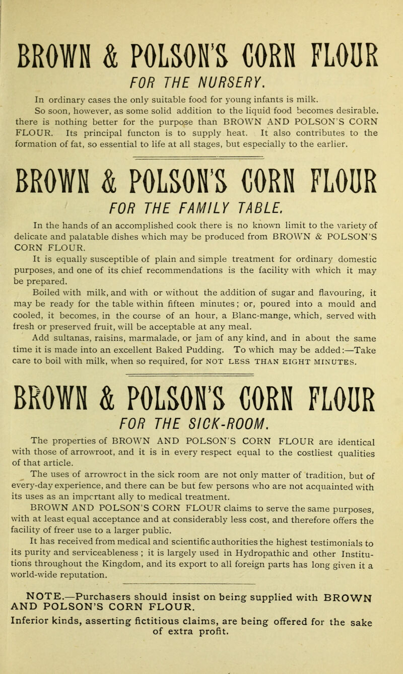 BROWN & POLSON'S CORN FLOUR FOR THE NURSERY. In ordinary cases the only suitable food for young infants is milk. So soon, however, as some solid addition to the liquid food becomes desirable, there is nothing better for the purpose than BROWN AND POLSON'S CORN FLOUR. Its principal functon is to supply heat. It also contributes to the formation of fat, so essential to life at all stages, but especially to the earlier. BROWN & POLSON'S CORN FLOUR FOR THE FAMILY TABLE. In the hands of an accomplished cook there is no known limit to the variety of delicate and palatable dishes which may be produced from BROWN & POLSON'S CORN FLOUR. It is equally susceptible of plain and simple treatment for ordinary domestic purposes, and one of its chief recommendations is the facility with which it may be prepared. Boiled with milk, and with or without the addition of sugar and flavouring, it may be ready for the table within fifteen minutes; or, poured into a mould and cooled, it becomes, in the course of an hour, a Blanc-mange, which, served with fresh or preserved fruit, will be acceptable at any meal. Add sultanas, raisins, marmalade, or jam of any kind, and in about the same time it is made into an excellent Baked Pudding. To which may be added:—Take care to boil with milk, when so required, for not less than eight minutes. BROWN & POLSON'S CORN FLOUR FOR THE SICK-ROOM. The properties of BROWN AND POLSON'S CORN FLOUR are identical with those of arrowroot, and it is in every respect equal to the costliest qualities of that article. The uses of arrowroct in the sick room are not only matter of tradition, but of every-day experience, and there can be but few persons who are not acquainted with its uses as an important ally to medical treatment. BROWN AND POLSON'S CORN FLOUR claims to serve the same purposes, with at least equal acceptance and at considerably less cost, and therefore offers the facility of freer use to a larger public. It has received from medical and scientific authorities the highest testimonials to its purity and serviceableness ; it is largely used in Hydropathic and other Institu- tions throughout the Kingdom, and its export to all foreign parts has long given it a world-wide reputation. NOTE.—Purchasers shouid insist on being supplied with BROWN AND POLSON'S CORN FLOUR. Inferior kinds, asserting fictitious claims, are being offered for the sake of extra profit.