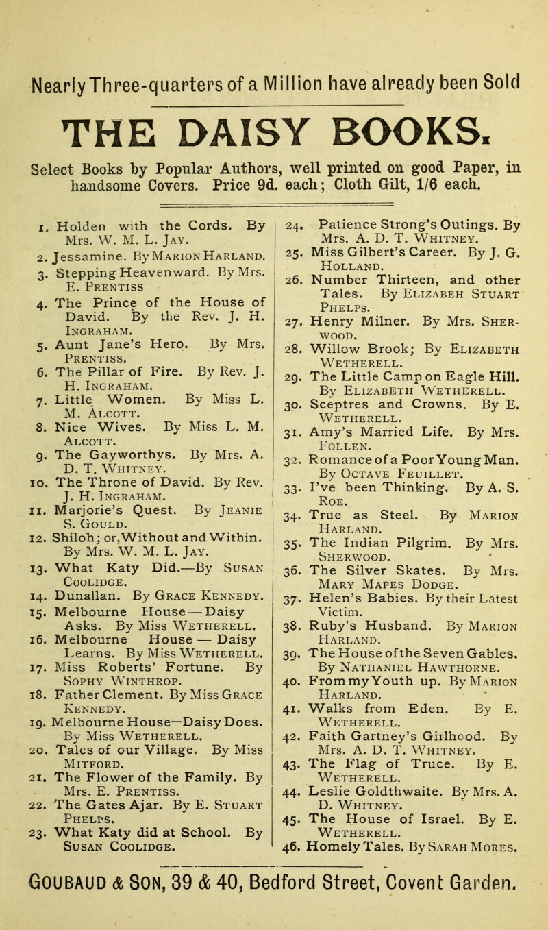 Nearly Three-quarters of a Million have already been Sold THE DAISY BOOKS. Select Books by Popular Authors, well printed on good Paper, in handsome Covers. Price 9d. each; Cloth Gilt, 1/6 each. 1. Holden with the Cords. By Mrs. W. M. L. Jay. 2. Jessamine. By Marion Harland. 3. Stepping Heavenward. By Mrs. E. Prentiss 4. The Prince of the House of David. By the Rev. J. H. Ingraham. 5. Aunt Jane's Hero. By Mrs. Prentiss. 6. The Pillar of Fire. By Rev. J. H.Ingraham. 7. Little Women. By Miss L. M. Alcott. 8. Nice Wives. By Miss L. M. Alcott. 9. The Gayworthys. By Mrs. A. D. T. Whitney. 10. The Throne of David. By Rev. J. H. Ingraham. 11. Marjorie's Quest. By Jeanie S. Gould. 12. Shiloh; or,Without and Within. By Mrs. W. M. L. Jay. 13. What Katy Did.—By Susan COOLIDGE. 14. Dunallan. By Grace Kennedy. 15. Melbourne House — Daisy Asks. By Miss Wetherell. 16. Melbourne House — Daisy Learns. By Miss Wetherell. 17. Miss Roberts' Fortune. By Sophy Winthrop. 18. Father Clement. By Miss Grace Kennedy. 19. Melbourne House—Daisy Does. By Miss Wetherell. 20. Tales of our Village. By Miss Mitford. 21. The Flower of the Family. By Mrs. E. Prentiss. 22. The Gates Ajar. By E. Stuart Phelps. 23. What Katy did at School. By Susan Coolidge. 24. Patience Strong's Outings. By Mrs. A. D. T. Whitney. 25. Miss Gilbert's Career. By J. G. Holland. 26. Number Thirteen, and other Tales. By Elizabeh Stuart Phelps. 27. Henry Milner. By Mrs. Sher- wood. 28. Willow Brook; By Elizabeth Wetherell. 29. The Little Camp on Eagle Hill. By Elizabeth Wetherell. 30. Sceptres and Crowns. By E. Wetherell. 31. Amy's Married Life. By Mrs. FOLLEN. 32. Romanceof a PoorYoungMan. By Octave Feuillet. 33. I've been Thinking. By A. S. Roe. 34. True as Steel. By Marion Harland. 35. The Indian Pilgrim. By Mrs. Sherwood. 36. The Silver Skates. By Mrs. Mary Mapes Dodge. 37. Helen's Babies. By their Latest Victim. 38. Ruby's Husband. By Marion Harland. 39. The House of the Seven Gables. By Nathaniel Hawthorne. 40. From my Youth up. By Marion Harland. 41. Walks from Eden. By E. Wetherell. 42. Faith Gartney's Girlhood. By Mrs. A. D. T. Whitney. 43. The Flag of Truce. By E. Wetherell. 44. Leslie Goldthwaite. By Mrs. A. D. Whitney. 45. The House of Israel. By E. Wetherell. 46. Homely Tales, By Sarah Mores.