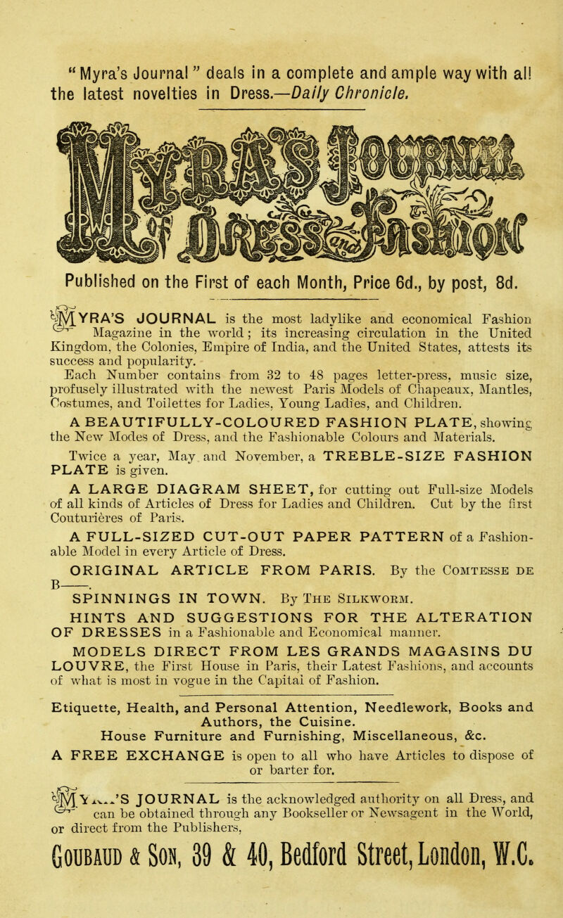 Myra's Journal  deals in a complete and ample way with all the latest novelties in Dress.—Daily Chronicle. Published on the First of each Month, Price 6d., by post, 8d. YRA'S JOURNAL is the most ladylike and economical Fashion Magazine in the world; its increasing circulation in the United Kingdom, the Colonies, Empire of India, and the United States, attests its success and popularity. Each Number contains from 32 to 48 pages letter-press, music size, profusely illustrated with the newest Paris Models of Chapeaux, Mantles, Costumes, and Toilettes for Ladies, Young Ladies, and Children. A BEAUTIFULLY-COLOURED FASHION PLATE, showing the New Modes of Dress, and the Fashionable Colours and Materials. Twice a year, May and November, a TREBLE-SIZE FASHION PLATE is given. A LARGE DIAGRAM SHEET, for cutting out Full-size Models of all kinds of Articles of Dress for Ladies and Children. Cut by the first Couturieres of Paris. A FULL-SIZED CUT-OUT PAPER PATTERN of a Fashion- able Model in every Article of Dress. ORIGINAL ARTICLE FROM PARIS. By the Comtesse de B . SPINNINGS IN TOWN. By The Silkwoem. HINTS AND SUGGESTIONS FOR THE ALTERATION OF DRESSES in a Fashionable and Economical manner. MODELS DIRECT FROM LES GRANDS MAGASINS DU LOUVRE, the First House in Paris, their Latest Fashions, and accounts of what is most in vogue in the Capital of Fashion. Etiquette, Health, and Personal Attention, Needlework, Books and Authors, the Cuisine. House Furniture and Furnishing, Miscellaneous, &c. A FREE EXCHANGE is open to all who have Articles to dispose of or barter for. ft Yx^JS JOURNAL is the acknowledged authority on all Dress, and can be obtained through any Bookseller or Newsagent in the World, or direct from the Publishers,