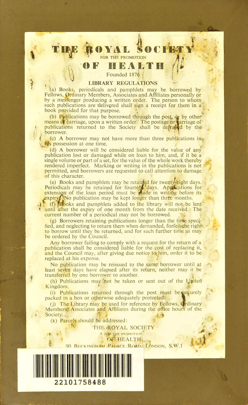 T»jE ROYAL FOR THE PROMOTION V OF HEALTH Founded 1876 ; $ O CIB-T V M v. LIBRARY REGULATIONS (a) Books, periodicals and pamphlets may be borrowed by Fellows, Ordinary Members, Associates and Affiliates personally or by a messenger producing a written order. The person to whom such publications are delivered shall sign a receipt for them in a'. book provided for that purpose. (b) Publications may be borrowed through the post,, or by other means ojf carriage, upon a written order. The postage Or marriage of publications returned to the Society shall be defrawd by the- . borrower. { (c) A borrower may not have more than three publications in Is possession at one time. (d) A borrower will be considered liable for the value of any publication lost or damaged while on loan to him, and, if it be a single volume or part of a set, for the value of the whole work thereby rendered imperfect. Marking or writing in the publications is not -': permitted, and borrowers are requested to call attention to damage of this character. (e) Books and pamphlets may be retairfed for twentjfeght days, j Periodicals may be retained for fourtedf days. Applications for extension of the loan period must be '(Bade in writing before its jexpiryJJNo publication may be kept longer than three months. (f) fErooks and pamphlets added to the library will not be lent, until after the expiry of one month from the date received. The current number of a periodical may not be borrowed. (g) Borrowers retaining publications longer than the tirflie speci- fied, and neglecting to return them when demanded, forfeittthe right- to borrow until they be returned, and for such further time as may be ordered by the Council. Any borrower failing to comply with a request for the return of a publication shall be considered liable for the cost of replacing it, . and the Council may, after giving due notice to^him, order it to be replaced at his expense. No publication may be reissued to the same borrower until at least seven days have elapsed after its return, neither may it be transferred by one borrower to another. (h) Publications may 'fiot be taken or sent out of the Kingdom. (i) Publications returned through the post must be packed in a box or otherwise adequately protected. (j) The Library may be used for reference by Fellows, Members^ Associates and Affiliates during the office houi Society.. ft , ^ (k) Parcels should be addressed: THE-ROYAL SOCIETY .». * ' Pjjp THE PROMOTION1 . 1 Or HEALTH*. ^ 90 RiifkiNfiHAM Pal-act Road. London, S.W.I I LJpited ecurely -dinary of the J* id*