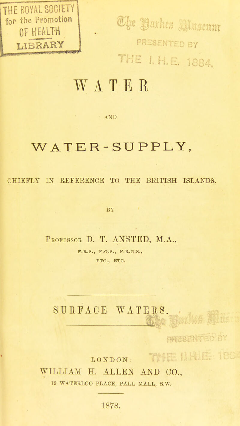 AND WATER-SUPPLY, CHIEFLY IN REFERENCE TO THE BRITISH ISLANDS. BY Professor D. T. ANSTBD, M.A., P.B.S., P.G.S., F.R.G.S., ETC., ETC. SURFACE WATERS. LONDON: I WILLIAM H. ALLEN AND CO., 13 WATERLOO PLACE, PALL MALL, S.W. 1878.