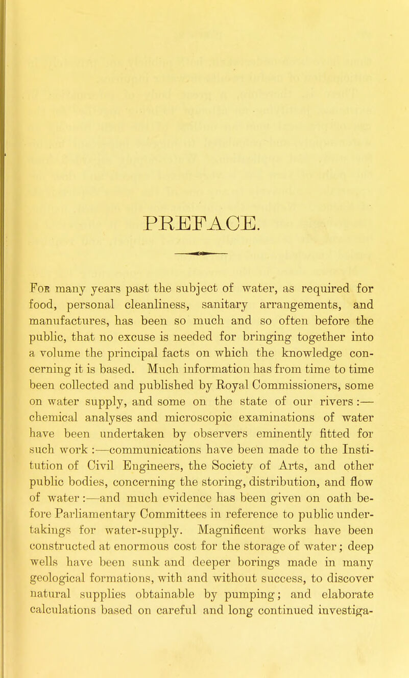 PREFACE. For many years past the subject of water, as required for food, personal cleanliness, sanitary arrangements, and manufactures, has been so much and so often before the public, that no excuse is needed for bringing together into a volume the principal facts on which the knowledge con- cerning it is based. Much information has from time to time been collected and published by Royal Commissioners, some on water supply, and some on the state of our rivers :— chemical analyses and microscopic examinations of water have been undertaken by observers eminently fitted for «Lich work :—communications have been made to the Insti- tution of Civil Engineers, the Society of Arts, and other public bodies, concerning the storing, distribution, and flow of water :—and much evidence has been given on oath be- fore Parliamentary Committees in reference to public under- takings for water-supply. Magnificent works have been constructed at enormous cost for the storage of water; deep wells have been sunk and deeper borings made in many geological formations, with and without success, to discover natural supplies obtainable by pumping; and elaborate calculations based on careful and long continued investiga-