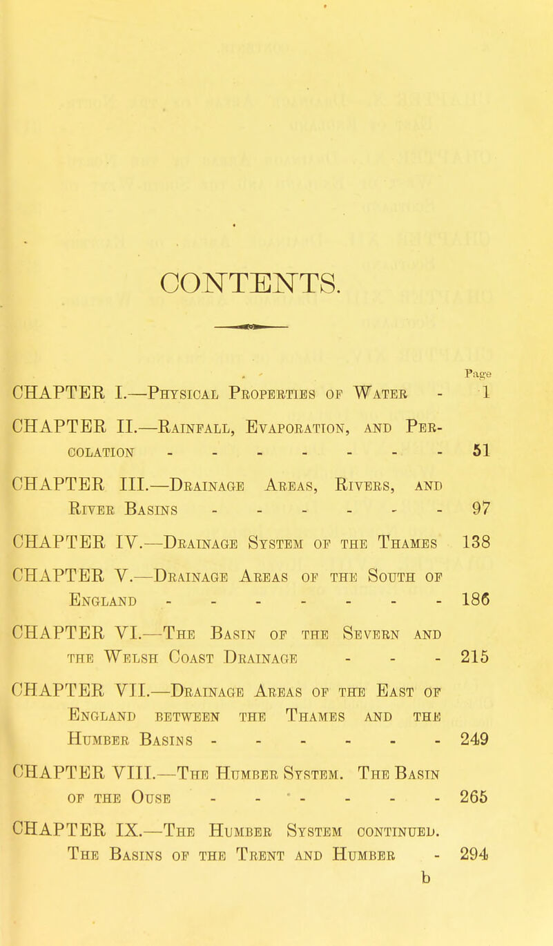 CONTENTS. . < Page CHAPTER I.—Physical Properties op Water - 1 CHAPTER II.—Rainfall, Evaporation, and Per- colation 51 CHAPTER III.—Drainage Areas, Rivers, and River Basins 97 CHAPTER IV.—Drainage System of the Thames 138 CHAPTER V.—Drainage Areas of the South of England 186 CHAPTER VI.—The Basin of the Severn and the Welsh Coast Drainage - - - 215 CHAPTER VII.—Drainage Areas of the East of England between the Thames and the Humber Basins 249 CHAPTER VIII.—The Humber System. The Basin OF THE OUSE - ' - - - - 265 CHAPTER IX.—The Humber System continued. The Basins of the Trent and Humber - 294 b