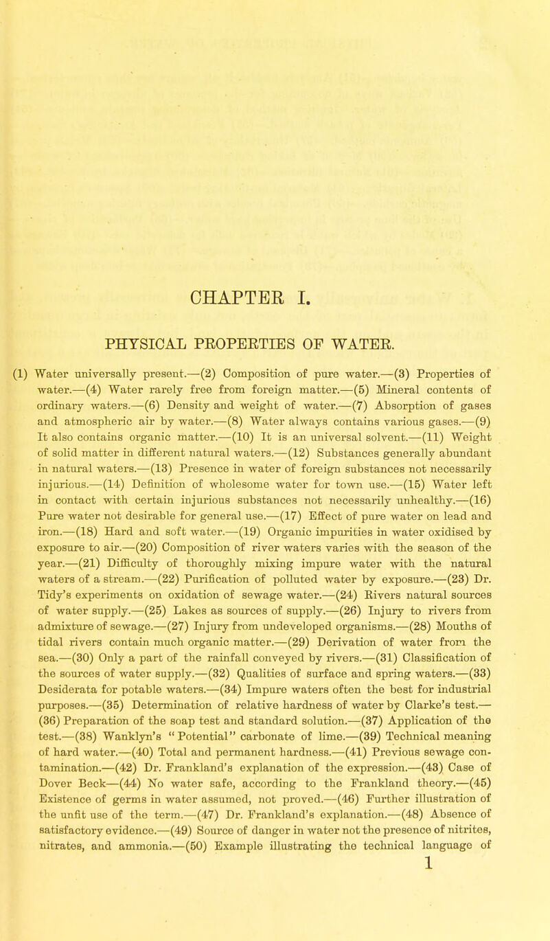 PHYSICAL PEOPEETIES OF WATEE. (1) Water universally present.—(2) Composition of pure water.—(3) Properties of water.—(4) Water rarely free from foreign matter.—(5) Mineral contents of ordinary waters.—(6) Density and weight of water.—(7) Absorption of gases and atmospheric air by water.—(8) Water always contains various gases.—(9) It also contains organic matter.—(10) It is an universal solvent.—(11) Weight of solid matter in different natural waters.—(12) Substances generally abundant in natural waters.—(13) Presence in water of foreign substances not necessarily injurious.—(14) Definition of wholesome water for town use.—(15) Water left in contact with certain injurious substances not necessarily unhealthy.—(16) Pure water not desirable for general use.—(17) Effect of pure water on lead and iron.—(18) Hard and soft water.—(19) Organic impurities in water oxidised by exposure to air.—(20) Composition of river waters varies with the season of the year.—(21) Difficulty of thoroughly mixing impure water with the natural waters of a stream.—(22) Purification of polluted water by exposure.—(23) Dr. Tidy's experiments on oxidation of sewage water.—(24) Eivers natural sources of water supply.—(25) Lakes as sources of supply.—(26) Injury to rivers from admixture of sewage.—(27) Injury from undeveloped organisms.—(28) Mouths of tidal rivers contain much organic matter.—(29) Derivation of water from the sea.—(30) Only a part of the rainfall conveyed by rivers.—(31) Classification of the sources of water supply.—(32) Qualities of surface and spring waters.—(33) Desiderata for potable waters.—(34) Impure waters often the best for industrial purposes.—(35) Determination of relative hardness of water by Clarke's test.— (36) Preparation of the soap test and standard solution.—(37) Application of the test.—(38) Wanklyn's  Potential carbonate of lime.—(39) Technical meaning of hard water.—(40) Total and permanent hardness.—(41) Previous sewage con- tamination.—(42) Dr. Frankland's explanation of the expression.—(43) Case of Dover Beck—(44) No water safe, according to the Prankland theory.—(45) Existence of germs in water assumed, not proved.—(46) Further illustration of the unfit use of the term.—(47) Dr. Frankland's explanation.—(48) Absence of satisfactory evidence.—(49) Source of danger in water not the presence of nitrites, nitrates, and ammonia.—(50) Example illustrating the technical language of