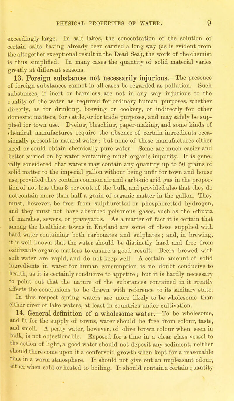 exceedingly large. In salt lakes, the concentration of the solution of certain salts having already heen carried a long way (as is evident from the altogether exceptional result in the Dead Sea), the work of the chemist is thus simplified. In many cases the quantity of solid material varies greatly at different seasons. 13. Foreign substances not necessarily injurious—The presence of foreign substances cannot in all cases be regarded as pollution. Such substances, if inert or harmless, are not in any way injurious to the quality of the water as required for ordinary human purposes, whether directly, as for drinking, brewing or cookery, or indirectly for other domestic matters, for cattle, or for trade purposes, and may safely be sup- plied for town use. Dyeing, bleaching, paper-making, and some kinds of chemical manufactures require the absence of certain ingredients occa- sionally present in natural water; but none of these manufactures either need or could obtain chemically pure water. Some are much easier and better carried on by water containing much organic impurity. It is gene- rally considered that waters may contain any quantity up to 50 grains of solid matter to the imperial gallon without being unfit for town and house use, provided they contain common air and carbonic acid gas in the propor- tion of not less than 3 per cent, of the bulk, and provided also that they do not contain more than half a grain of organic matter in the gallon. They must, however, be free from sulphuretted or phosphoretted hydrogen, and they must not have absorbed poisonous gases, such as the effluvia of marshes, sewers, or graveyards. As a matter of fact it is certain that among the healthiest towns in England are some of those supplied with hard water containing both carbonates and sulphates ; and, in brewing, it is well known that the water should be distinctly hard and free from oxidizable organic matters to ensure a good result. Beers brewed with soft water are vapid, and do not keep well. A certain amount of solid ingredients in water for human consumption is no doubt conducive to health, as it is certainly conducive to appetite ; but it is hardly necessary to point out that the nature of the substances contained in it greatly affects the conclusions to be drawn with reference to its sanitary state. In this respect spring waters are more likely to be wholesome than either river or lake waters, at least in countries under cultivation. 14. General definition of a wholesome water.—To be wholesome, and fit for the supply of towns, water should be free from colour, taste, and smell. A peaty water, however, of olive brown colour when seen in bulk, is not objectionable. Exposed for a time in a clear glass vessel to the action of light, a good water should not deposit any sediment, neither should there come upon it a confervoid growth when kept for a reasonable time in a warm atmosphere. It should not give out an unpleasant odour, either when cold or heated to boiling. It should contain a certain quantity