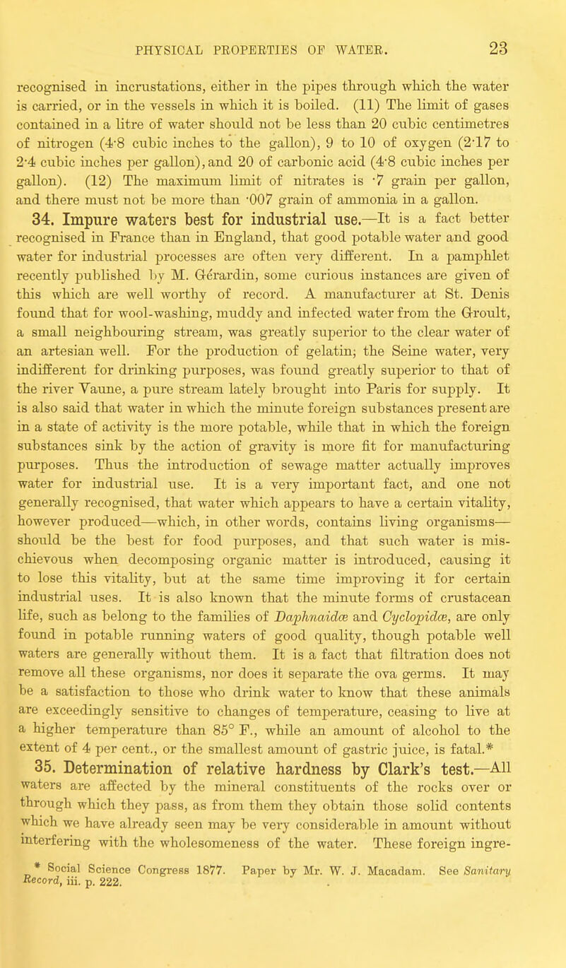 recognised in incrustations, either in the pipes through which the water is carried, or in the vessels in which it is boiled. (11) The limit of gases contained in a litre of water should not be less than 20 cubic centimetres of nitrogen (4'8 cubic inches to the gallon), 9 to 10 of oxygen (2-17 to 2-4 cubic inches per gallon),and 20 of carbonic acid (4-8 cubic inches per gallon). (12) The maxinmm limit of nitrates is 7 grain per gallon, and there must not be more than '007 grain of ammonia in a gallon. 34. Impure waters best for industrial use.—It is a fact better recognised in Prance than in England, that good potable water and good water for industrial processes are often very different. In a pamphlet recently published by M. Gerardin, some curious instances are given of this which are well worthy of record. A manufacturer at St. Denis found that for wool-washing, muddy and infected water from the Groult, a small neighbouring stream, was greatly superior to the clear water of an artesian well. For the production of gelatin; the Seine water, very indifferent for drinking purposes, was found greatly superior to that of the river Vaune, a pure stream lately brought into Paris for supply. It is also said that water in which the minute foreign substances present are in a state of activity is the more potable, while that in which the foreign substances sink by the action of gravity is more fit for manufacturing purposes. Thus the introduction of sewage matter actually improves water for industrial use. It is a very important fact, and one not generally recognised, that water which appears to have a certain vitality, however produced—which, in other words, contains living organisms— should be the best for food purposes, and that such water is mis- chievous when decomposing organic matter is introduced, causing it to lose this vitality, but at the same time improving it for certain industrial uses. It is also known that the minute forms of crustacean life, such as belong to the families of Daphnaidce and Cyclopidce, are only found in potable running waters of good quality, though potable well waters are generally without them. It is a fact that filtration does not remove all these organisms, nor does it separate the ova germs. It may be a satisfaction to those who drink water to know that these animals are exceedingly sensitive to changes of temperature, ceasing to live at a higher temperature than 85° P., while an amount of alcohol to the extent of 4 per cent., or the smallest amount of gastric juice, is fatal.* 35. Determination of relative hardness by Clark's test—All waters are affected by the mineral constituents of the rocks over or through which they pass, as from them they obtain those solid contents which we have already seen may be very considerable in amount without interfering with the wholesomeness of the water. These foreign ingre- * Social Science Congress 1877. Paper by Mr. W. J. Macadam. See Sanitary Record, iii. p. 222.