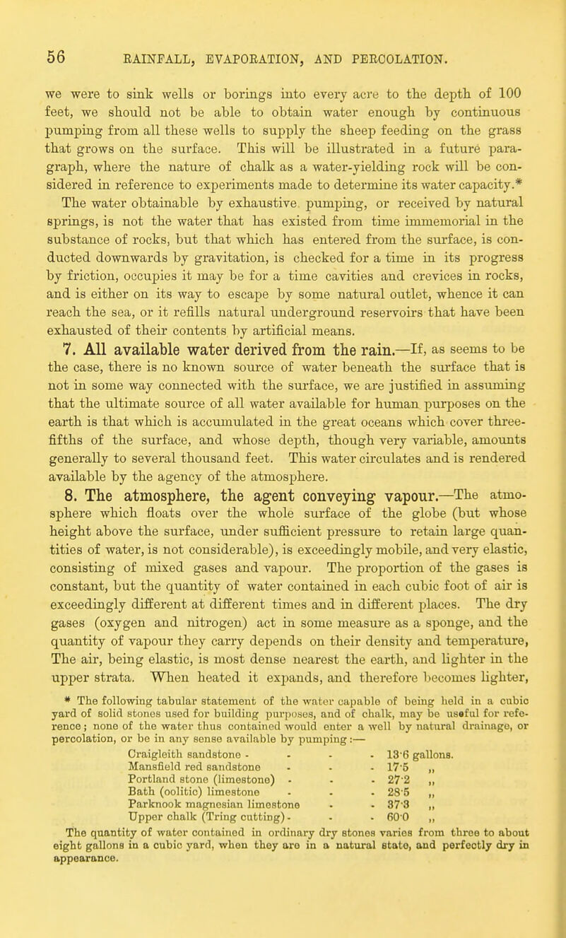 we were to sink wells or borings into every acre to the depth of 100 feet, we should not be able to obtain water enough by continuous pumping from all these wells to supply the sheep feeding on the grass that grows on the surface. This will be illustrated in a future para- graph, where the nature of chalk as a water-yielding rock will be con- sidered in reference to experiments made to determine its water capacity.* The water obtainable by exhaustive pumping, or received by natural springs, is not the water that has existed from time immemorial in the substance of rocks, but that which has entered from the surface, is con- ducted downwards by gravitation, is checked for a time in its progress by friction, occupies it may be for a time cavities and crevices in rocks, and is either on its way to escape by some natural outlet, whence it can reach the sea, or it refills natural underground reservoirs that have been exhausted of their contents by artificial means. 7. All available water derived from the rain—If, as seems to be the case, there is no known source of water beneath the surface that is not in some way connected with the surface, we are justified in assuming that the ultimate source of all water available for human purposes on the earth is that which is accumulated in the great oceans which cover three- fifths of the surface, and whose depth, though very variable, amounts generally to several thousand feet. This water circulates and is rendered available by the agency of the atmosphere. 8. The atmosphere, the agent conveying- vapour.—The atmo- sphere which floats over the whole surface of the globe (but whose height above the surface, under sufficient pressure to retain large quan- tities of water, is not considerable), is exceedingly mobile, and very elastic, consisting of mixed gases and vapour. The proportion of the gases is constant, but the quantity of water contained in each cubic foot of air is exceedingly different at different times and in different places. The dry gases (oxygen and nitrogen) act in some measure as a sponge, and the quantity of vapour they carry depends on their density and temperature, The air, being elastic, is most dense nearest the earth, and lighter in the upper strata. When heated it expands, and therefore becomes lighter, * The following tabular statement of the water capable of being held in a cubic yard of solid stones used for building purposes, and of chalk, may be useful for refe- rence ; none of the water thus contained would enter a well by natural drainage, or percolation, or be in any sense available by pumping:— Craigleith sandstone .... 136 gallons. Mansfield red sandstone - • - 17-5 „ Portland stone (limestono) - . - 272 ,, Bath (oolitic) limestone - - - 28'5 „ Parknook magnesian limestone - - 37 3 „ Upper chalk (Tring cutting) - - - 6*00 „ The quantity of water containod in ordinary dry stones varios from three to about eight gallons in a cubic yard, when they oro in a natural etato, and perfectly dry in appearance.