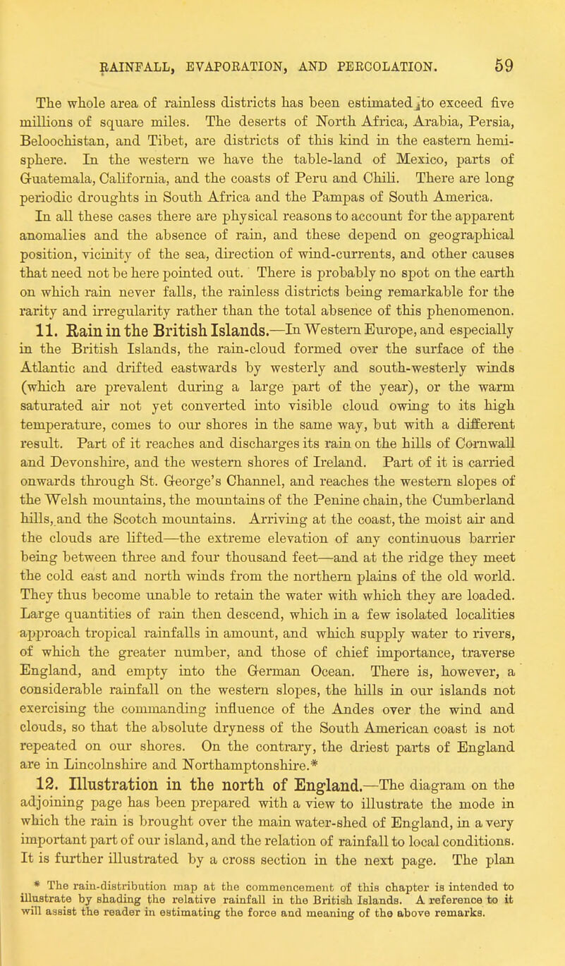 The whole area of rainless districts has been estimated jto exceed five millions of square miles. The deserts of North Africa, Arabia, Persia, Beloochistan, and Tibet, are districts of this kind in the eastern hemi- sphere. In the western we have the table-land of Mexico, parts of Guatemala, California, and the coasts of Peru and Chili. There are long periodic droughts in South Africa and the Pampas of South America. In all these cases there are physical reasons to account for the apparent anomalies and the absence of rain, and these depend on geographical position, vicinity of the sea, direction of wind-currents, and other causes that need not be here pointed out. There is probably no spot on the earth on which rain never falls, the rainless districts being remarkable for the rarity and irregularity rather than the total absence of this phenomenon. 11. Rain in the British Islands—In Western Europe, and especially in the British Islands, the rain-cloud formed over the surface of the Atlantic and drifted eastwards by westerly and south-westerly winds (which are prevalent during a large part of the year), or the warm saturated air not yet converted into visible cloud owing to its high temperature, comes to our shores in the same way, but with a different result. Part of it reaches and discharges its rain on the hills of Cornwall and Devonshire, and the western shores of Ireland. Part of it is carried onwards through St. George's Channel, and reaches the western slopes of the Welsh mountains, the mountains of the Penine chain, the Cumberland hills, and the Scotch mountains. Arriving at the coast, the moist air and the clouds are lifted—the extreme elevation of any continuous barrier being between three and four thousand feet—and at the ridge they meet the cold east and north winds from the northern plains of the old world. They thus become unable to retain the water with which they are loaded. Large quantities of rain then descend, which in a few isolated localities approach tropical rainfalls in amount, and which supply water to rivers, of which the greater number, and those of chief importance, traverse England, and empty into the German Ocean. There is, however, a considerable rainfall on the western slopes, the hills in our islands not exercising the commanding influence of the Andes over the wind and clouds, so that the absolute dryness of the South American coast is not repeated on our shores. On the contrary, the driest parts of England are in Lincolnshire and Northamptonshire.* 12. Illustration in the north of England.—The diagram on the adjoining page has been prepared with a view to illustrate the mode in which the rain is brought over the main water-shed of England, in a very important part of our island, and the relation of rainfall to local conditions. It is further illustrated by a cross section in the next page. The plan * The raiii-distribution map at the commencement of this chapter is intended to illustrate by shading the relative rainfall in the British Islands. A reference to it will assist the reader in estimating the force and meaning of the above remarks.