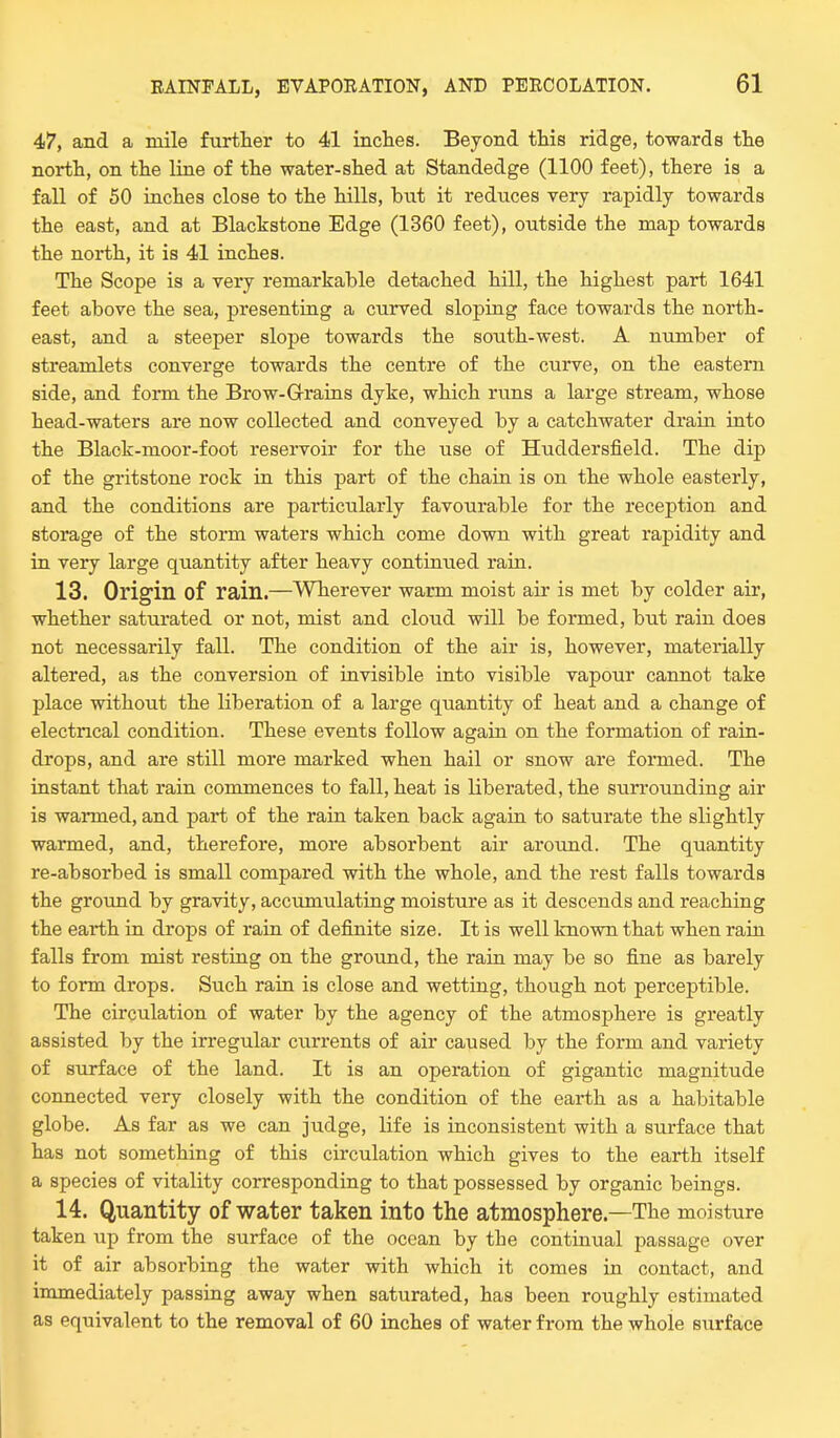 47, and a mile further to 41 inches. Beyond this ridge, towards the north, on the line of the water-shed at Standedge (1100 feet), there is a fall of 50 inches close to the hills, bnt it reduces very rapidly towards the east, and at Blackstone Edge (1360 feet), outside the map towards the north, it is 41 inches. The Scope is a very remarkable detached hill, the highest part 1641 feet above the sea, presenting a curved sloping face towards the north- east, and a steeper slope towards the south-west. A number of streamlets converge towards the centre of the curve, on the eastern side, and form the Brow-G-rains dyke, which runs a large stream, whose head-waters are now collected and conveyed by a catchwater drain into the Black-moor-foot reservoir for the use of Huddersfield. The dip of the gritstone rock in this part of the chain is on the whole easterly, and the conditions are particularly favourable for the reception and storage of the storm waters which come down with great rapidity and in very large quantity after heavy continued rain. 13. Origin of rain.—Wherever warm moist air is met by colder air, whether saturated or not, mist and cloud will be formed, but rain does not necessarily fall. The condition of the air is, however, materially altered, as the conversion of invisible into visible vapour cannot take place without the liberation of a large quantity of heat and a change of electrical condition. These events follow again on the formation of rain- drops, and are still more marked when hail or snow are formed. The instant that rain commences to fall, heat is liberated, the surrounding air is warmed, and part of the rain taken back again to saturate the slightly warmed, and, therefore, more absorbent air around. The quantity re-absorbed is small compared with the whole, and the rest falls towards the ground by gravity, accumulating moisture as it descends and reaching the earth in drops of rain of definite size. It is well known that when rain falls from mist resting on the ground, the rain may be so fine as barely to form drops. Such rain is close and wetting, though not perceptible. The circulation of water by the agency of the atmosphere is greatly assisted by the irregular currents of air caused by the form and variety of surface of the land. It is an operation of gigantic magnitude connected very closely with the condition of the earth as a habitable globe. As far as we can judge, life is inconsistent with a surface that has not something of this circulation which gives to the earth itself a species of vitality corresponding to that possessed by organic beings. 14. Quantity of water taken into the atmosphere—The moisture taken up from the surface of the ocean by the continual passage over it of air absorbing the water with which it comes in contact, and immediately passing away when saturated, has been roughly estimated as equivalent to the removal of 60 inches of water from the whole surface