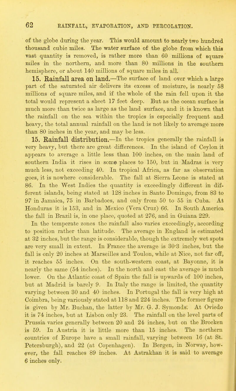 of the globe during the year. This would amount to nearly two hundred thousand cubic miles. The water surface of the globe from which this vast quantity is removed, is rather more than 60 millions of square miles in the northern, and more than 80 millions in the southern hemisphere, or about 140 millions of square miles in all. 15. Rainfall area on land.—The surface of land over which a large part of the saturated air delivers its excess of moisture, is nearly 58 millions of square miles, and if the whole of the rain fell upon it the total would represent a sheet 17 feet deep. But as the ocean surface is much more than twice as large as the land surface, and it is known that the rainfall on the sea within the tropics is especially frequent and heavy, the total annual rainfall on the land is not likely to average more than 80 inches in the year, and may be less. 15. Rainfall distribution.—Iu the tropics generally the rainfall is very heavy, but there are great differences. In the island of Ceylon it appears to average a little less than 100 inches, on the main land of southern India it rises in some places to 150, but in Madras is very much less, not exceeding 40. In tropical Africa, as far as observation goes, it is nowhere considerable. The fall at Sierra Leone is stated at 86. In the West Indies the quantity is exceedingly different in dif- ferent islands, being stated at 128 inches in Santo Domingo, from 83 to 97 in Jamaica, 75 in Barbadoes, and only from 50 to 55 in Cuba. At Honduras it is 153, and in Mexico (Vera Cruz) 66. In South America the fall in Brazil is, in one place, quoted at 276, and in Gruiana 229. In the temperate zones the rainfall also varies exceedingly, according to position rather than latitude. The average in England is estimated at 32 inches, but the range is considerable, though the extremely wet spots are very small in extent. In France the average is 30-3 inches, but the fall is only 20 inches at Marseilles and Toulon, while at Nice, not far off, it reaches 55 inches. On the south-western coast, at Bayonne, it is nearly the same (54 inches). In the north and east the average is much lower. On the Atlantic coast of Spain the fall is upwards of 100 inches, but at Madrid is barely 9. In Italy the range is limited, the quantity varying between 30 and 40 inches. In Portugal the fall is very high at Coimbra, being variously stated at 118 and 224 inches. The former figure is given by Mr. Buchan, the latter by Mr. G. J. Symonds'. At Oviedo it is 74 inches, but at Lisbon only 23. The rainfall on the level parts of Prussia varies generally between 20 and 24 inches, but on the Brocken is 59. In Austria it is little more than 15 inches. The northern countries of Europe have a small rainfall, varying between 16 (at St. Petersburgh), and 22 (at Copenhagen). In Bergen, in Norway, how- ever, the fall reaches 89 inches. At Astrakhan it is said to average 6 inches only.
