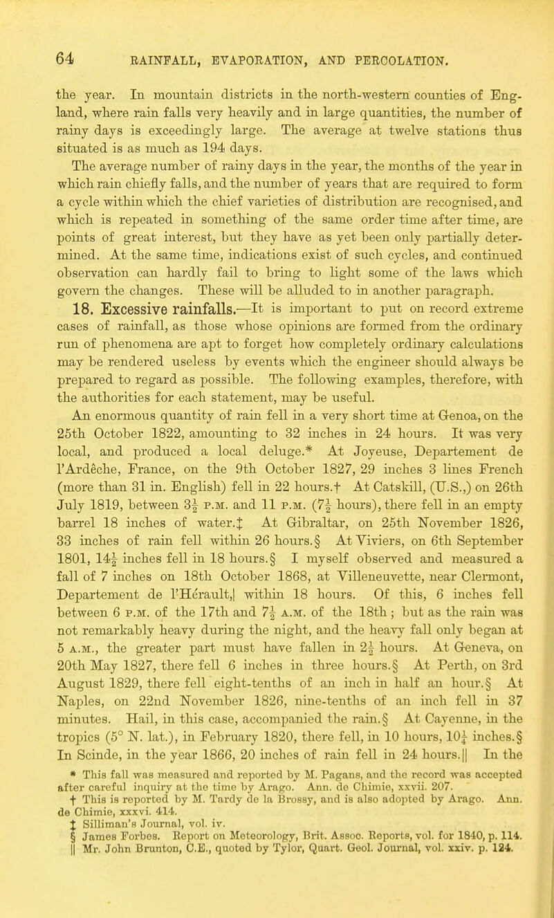 the year. In mountain districts in the north-western counties of Eng- land, where rain falls very heavily and in large quantities, the number of rainy days is exceedingly large. The average at twelve stations thus situated is as much as 194 days. The average number of rainy days in the year, the months of the year in which rain chiefly falls, and the number of years that are required to form a cycle within which the chief varieties of distribution are recognised, and which is repeated in something of the same order time after time, are points of great interest, but they have as yet been only partially deter- mined. At the same time, indications exist of such cycles, and continued observation can hardly fail to bring to light some of the laws which govern the changes. These will be alluded to in another paragraph. 18. Excessive rainfalls.—It is important to put on record extreme cases of rainfall, as those whose opinions are formed from the ordinary run of phenomena are apt to forget how completely ordinary calculations may be rendered useless by events which the engineer should always be prepared to regard as possible. The following examples, therefore, with the authorities for each statement, may be useful. An enormous quantity of rain fell in a very short time at Genoa, on the 25th October 1822, amounting to 32 inches in 24 hours. It was very local, and produced a local deluge.* At Joyeuse, Departement de l'Ardeche, France, on the 9th October 1827, 29 inches 3 lines French (more than 31 in. English) fell in 22 hours.f At Catskill, (U.S.,) on 26th July 1819, between 3| p.m. and 11 p.m. (7^ hours), there fell in an empty barrel 18 inches of water.J At Gibraltar, on 25th November 1826, 33 inches of rain fell within 26 hours. § At Viviers, on 6th September 1801, 14| inches fell in 18 hours. § I myself observed and measured a fall of 7 inches on 18th October 1868, at Villeneuvette, near Clemiont, Departement de l'Herault,| within 18 hours. Of this, 6 inches fell between 6 p.m. of the 17th and 7\ a.m. of the 18th ; but as the rain was not remarkably heavy during the night, and the heavy fall only began at 5 a.m., the greater part must have fallen in 2f hours. At Geneva, on 20th May 1827, there fell 6 inches in three hours. § At Perth, on 3rd August 1829, there fell eight-tenths of an inch in half an hour.§ At Naples, on 22nd November 1826, nine-tenths of an inch fell in 37 minutes. Hail, in this case, accompanied the rain.§ At Cayenne, in the tropics (5° N. lat.), in February 1820, there fell, in 10 hours, 10y inches.§ In Scinde, in the year 1866, 20 inches of rain fell in 24 hours. || In the * This fall was measured and reported by M. Pagans, and the record was accepted after careful inquiry at the time by Arago. Ann. do Chimie, xxvii. 207. f This is reported by M. Tardy do la Brossy, and is also adopted by Arago. Ann. de Chimie, xxxvi. 414. % Silliman's Journal, vol. iv. § James Forbos. Report on Meteorology, Brit. Assoc Reports, vol. for 1840, p. 114. || Mr. John Brunton, C.E., quoted by Tylor, Quart. Geol. Journal, vol. xxiv. p. 124.