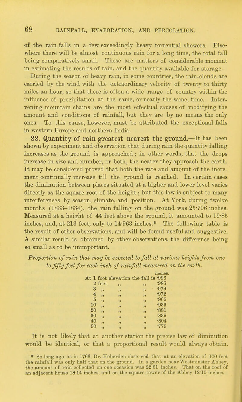 of the rain falls in a few exceedingly heavy torrential showers. Else- where there will be almost continuous rain for a long time, the total fall being comparatively small. These are matters of considerable moment in estimating the results of rain, and the quantity available for storage. During the season of heavy rain, in some countries, the rain-clouds are carried by the wind with the extraordinary velocity of twenty to thirty miles an hour, so that there is often a wide range of country within the influence of precipitation at the same, or nearly the same, time. Inter- vening mountain chains are the most effectual causes of modifying the amount and conditions of rainfall, but they are by no means the only ones. To this cause, however, must be attributed the exceptional falls in western Europe and northern India. 22. Quantity of rain greatest nearest the ground.—It has been shown by experiment and observation that during rain the quantity falling increases as the ground is approached; in other words, that the drops increase in size and number, or both, the nearer they approach the earth. It may be considered proved that both the rate and amount of the incre- ment continually increase till the ground is reached. In certain cases the diminution between places situated at a higher and lower level varies directly as the square root of the height; but this law is subject to many interferences by season, climate, and position. At York, during twelve months (1833-1834), the rain falling on the ground was 25-706 inches. Measured at a height of 44 feet above the ground, it amounted to 19-85 inches, and, at 213 feet, only to 14963 inches.* The following table is the result of other observations, and will be found useful and suggestive. A similar result is obtained by other observations, the difference being so small as to be unimportant. Proportion of rain that may be expected to fall at various heights from one to fifty feet for each inch of rainfall measured on the earth. inches. At 1 foot elevation the fall is '996 2 feet „ „ -986 •979 S 4 6 10 20 30 40 50 •972 •965 •933 •881 •839 •804 •775 It is not likely that at another station the precise law of diminution would be identical, or that a proportional result would always obtain. * So long ago as in 1766, Dr. Heberden observed that at an elevation of 100 feet the rainfall was only half that on tho ground. In a garden near Westminster Abbey, the amount of rain collected on one occasion was 22 61 inches. That on the roof of an adjacent house 18-14 inches, and on the square tower of tho Abbey 1210 inches.