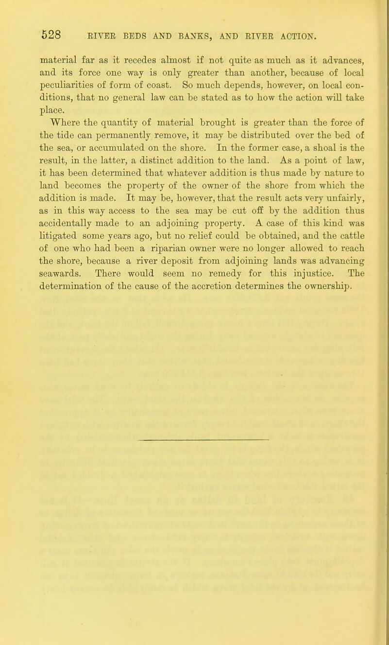 material far as it recedes almost if not quite as much as it advances, and its force one way is only greater than another, because of local peculiarities of form of coast. So much depends, however, on local con- ditions, that no general law can be stated as to how the action will take place. Where the quantity of material brought is greater than the force of the tide can permanently remove, it may be distributed over the bed of the sea, or accumulated on the shore. In the former case, a shoal is the result, in the latter, a distinct addition to the land. As a point of law, it has been determined that whatever addition is thus made by nature to land becomes the property of the owner of the shore from which the addition is made. It may be, however, that the result acts very unfairly, as in this way access to the sea may be cut off by the addition thus accidentally made to an adjoining property. A case of this kind was litigated some years ago, but no relief could be obtained, and the cattle of one who had been a riparian owner were no longer allowed to reach the shore, because a river deposit from adjoining lands was advancing seawards. There would seem no remedy for this injustice. The determination of the cause of the accretion determines the ownership.