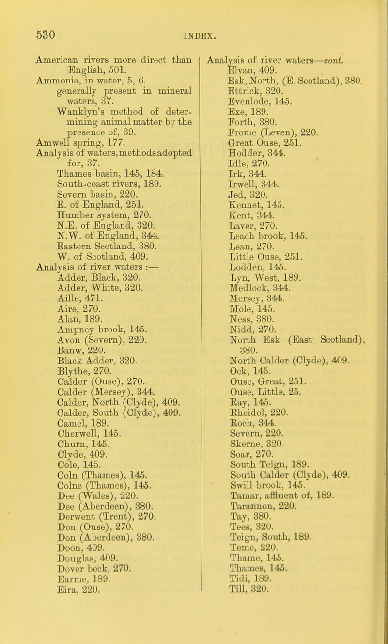 American rivers more direct than English, 501. Ammonia, in water, 5, 6. generally present in mineral waters, 37. Wanklyn's method of deter- mining animal matter by the presence of, 39. Amwell spring, 177. Analysis of waters, methods adopted for, 37. Thames basin, 145, 184. South-coast rivers, 189. Severn basin, 220. E. of England, 251. Humber system, 270. N.E. of England, 320. N.W. of England, 344. Eastern Scotland, 380. W. of Scotland, 409. Analysis of river waters :— Adder, Black, 320. Adder, White, 320. Aille, 471. Aire, 270. Alan, 189. Ampney brook, 145. Avon (Severn), 220. Banw, 220. Black Adder, 320. Blythe, 270. Calder (Ouse), 270. Calder (Mersey), 344. Calder, North (Clyde), 409. Calder, South (Clyde), 409. Camel, 189. Cher well, 145. Churn, 145. Clyde, 409. Cole, 145. Coin (Thames), 145. Colne (Thames), 145. Dee (Wales), 220. Dee (Aberdeen), 380. Derwent (Trent), 270. Don (Ouse), 270. Don (Aberdeen), 380. Doon, 409. Douglas, 409. Dover beck, 270. Earme, 189. Eira, 220. Analysis of river waters—cont. Elvan, 409. Esk, North, (E. Scotland), 380. Ettrick, 320. Evenlode, 145. Exe, 189. Forth, 380. Frome (Leven), 220. Great Ouse, 251. Hodder, 344. Idle, 270. Irk, 344. Irwell, 344. Jed, 320. Kennet, 145. Kent, 344. Laver, 270. Leach brook, 145. Lean, 270. Little Ouse, 251. Lodden, 145. Lyn, West, 189. Medlock, 344. Mersey, 344. Mole, 145. Ness, 380. Nidd, 270. North Esk (East Scotland), 380. North Calder (Clyde), 409. Ock, 145. Ouse, Great, 251. Ouse, Little, 25. Ray, 145. Eheidol, 220. Rock, 344. Severn, 220. Skerne, 320. Soar, 270. South Teign, 189. South Calder (Clyde), 409. Swill brook, 145. Tamar, affluent of, 189. Tarannon, 220. Tay, 380. Tees, 320. Teign, South, 189. Teme, 220. Thame, 145. Thames, 145. Tidi, 189. Till, 320.