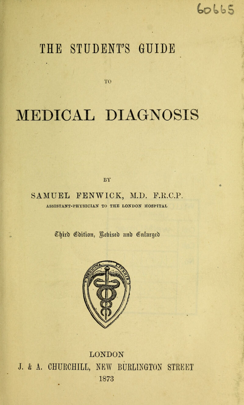 TO MEDICAL DIAGNOSIS BY « SAMUEL FENWICK, M.D. F.E.C.P, ASSISTANT-PHYSICIAN TO THE LONDON HOSPITAL LONDON J. & A. CHURCHILL, NEW BURLINGTON STREET 1873