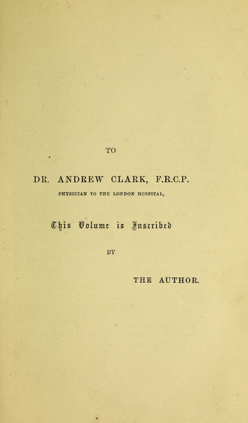 TO DR. ANDREW CLARK, F.R.C.P. PHYSICIAN- TO THE LONDON HOSPITAL, BY THE AUTHOE.