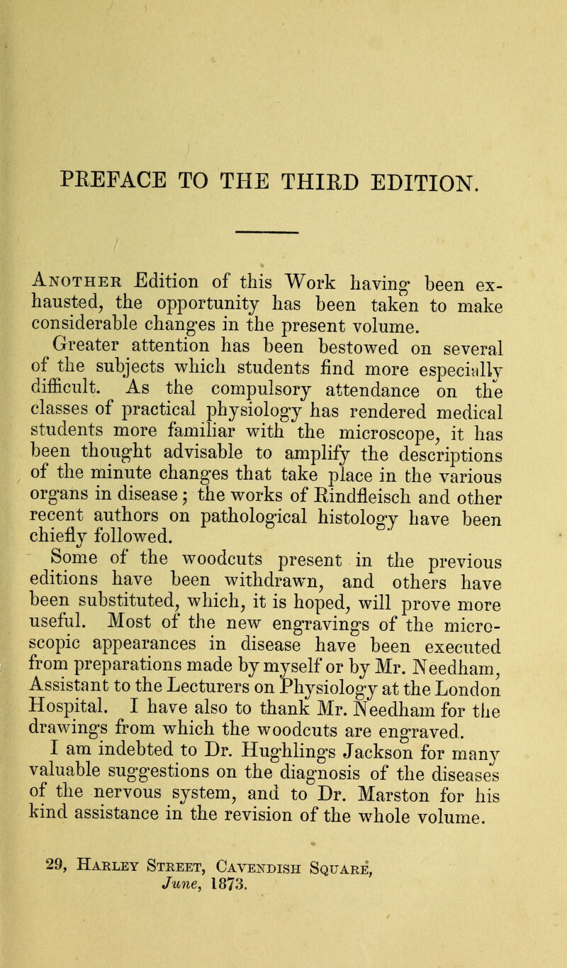 PREFACE TO THE THIRD EDITION. Another Edition of this Work having been ex- hausted, the opportunity has been taken to make considerable changes in the present volume. Greater attention has been bestowed on several of the subjects which students find more especially difficult. As the compulsory attendance on the classes of practical physiology has rendered medical students more familiar with the microscope, it has been thought advisable to amplify the descriptions of the minute changes that take place in the various organs in disease; the works of Rindfleisch and other recent authors on pathological histology have been chiefly followed. Some of the woodcuts present in the previous editions have been withdrawn, and others have been substituted, which, it is hoped, will prove more useful. Most of the new engravings of the micro- scopic appearances in disease have been executed from preparations made by myself or by Mr. Needham, Assistant to the Lecturers on Physiology at the London Hospital. I have also to thank Mr. Needham for the drawings from which the woodcuts are engraved. I am indebted to Dr. Hughlings Jackson for many valuable suggestions on the diagnosis of the diseases of the nervous system, and to Dr. Marston for his kind assistance in the revision of the whole volume. 29, Harley Street, Cavendish Square, June, 1873.