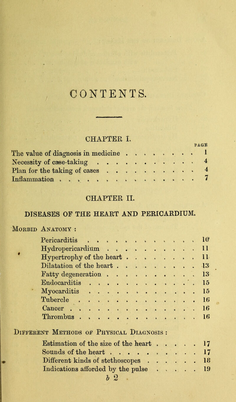 CONTENTS. CHAPTER I. PAGE The value of diagnosis in medicine . , . . . . . . * Necessity of case-taking 4 Plan for the taking of cases 4 Inflammation » * K *' » \ ». » *;. . ,. 7 CHAPTER II. DISEASES OP THE HEART AND PERICARDIUM. Morbid Anatomy t Pericarditis ........ . » . . 10? Hydropericardium . * . , . . . . . . 11 Hypertrophy of the heart ........ 11 Dilatation of the heart ......... 13 Fatty degeneration . . 13 Endocarditis ............ 15 ' Myocarditis ............ 15 Tubercle ............. 16 Cancer 16 Thrombus 16 Different Methods of Physical Diagnosis : Estimation of the size of the heart ...,.] 7 Sounds of the heart 17 Different kinds of stethoscopes 18 Indications afforded by the pulse ..... 19 h 2