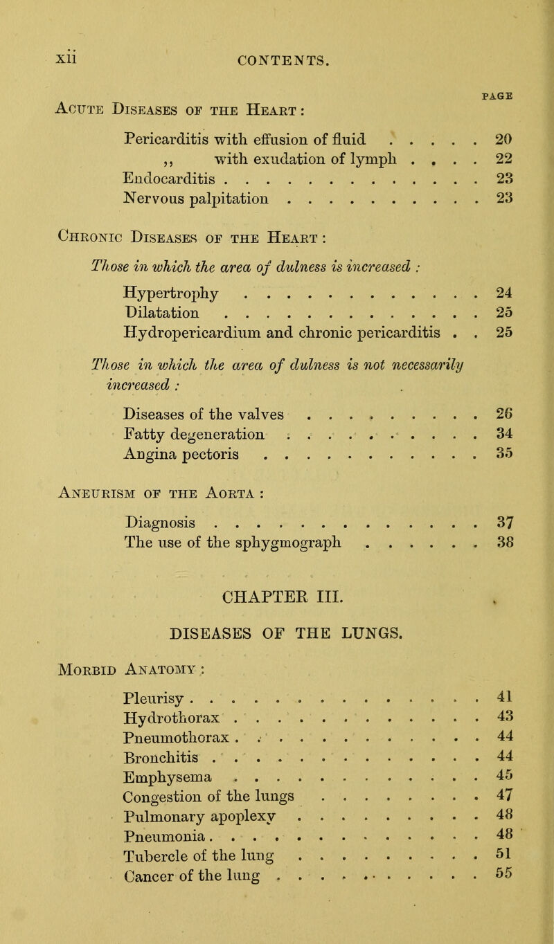 PAGE Acute Diseases of the Heart: Pericarditis with effusion of fluid 20 ,, with exudation of lymph .... 22 Endocarditis 23 Nervous palpitation 23 Chronic Diseases of the Heart : Those in which the area of dulness is increased : Hypertrophy 24 Dilatation 25 Hydropericardium and chronic pericarditis . . 25 Those in ivhich the area of dulness is not necessarily increased : Diseases of the valves 26 Fatty degeneration . . . .... . . . 34 Angina pectoris 35 Aneurism of the Aorta : Diagnosis 37 The use of the sphygmograph 38 CHAPTER III. DISEASES OF THE LUNGS. Morbid Anatomy : Pleurisy 41 Hydrothorax 43 Pneumothorax . 44 Bronchitis ... . . 44 Emphysema 45 Congestion of the lungs 47 Pulmonary apoplexy 48 Pneumonia 48 Tubercle of the lung 51 Cancer of the lung ... - 55