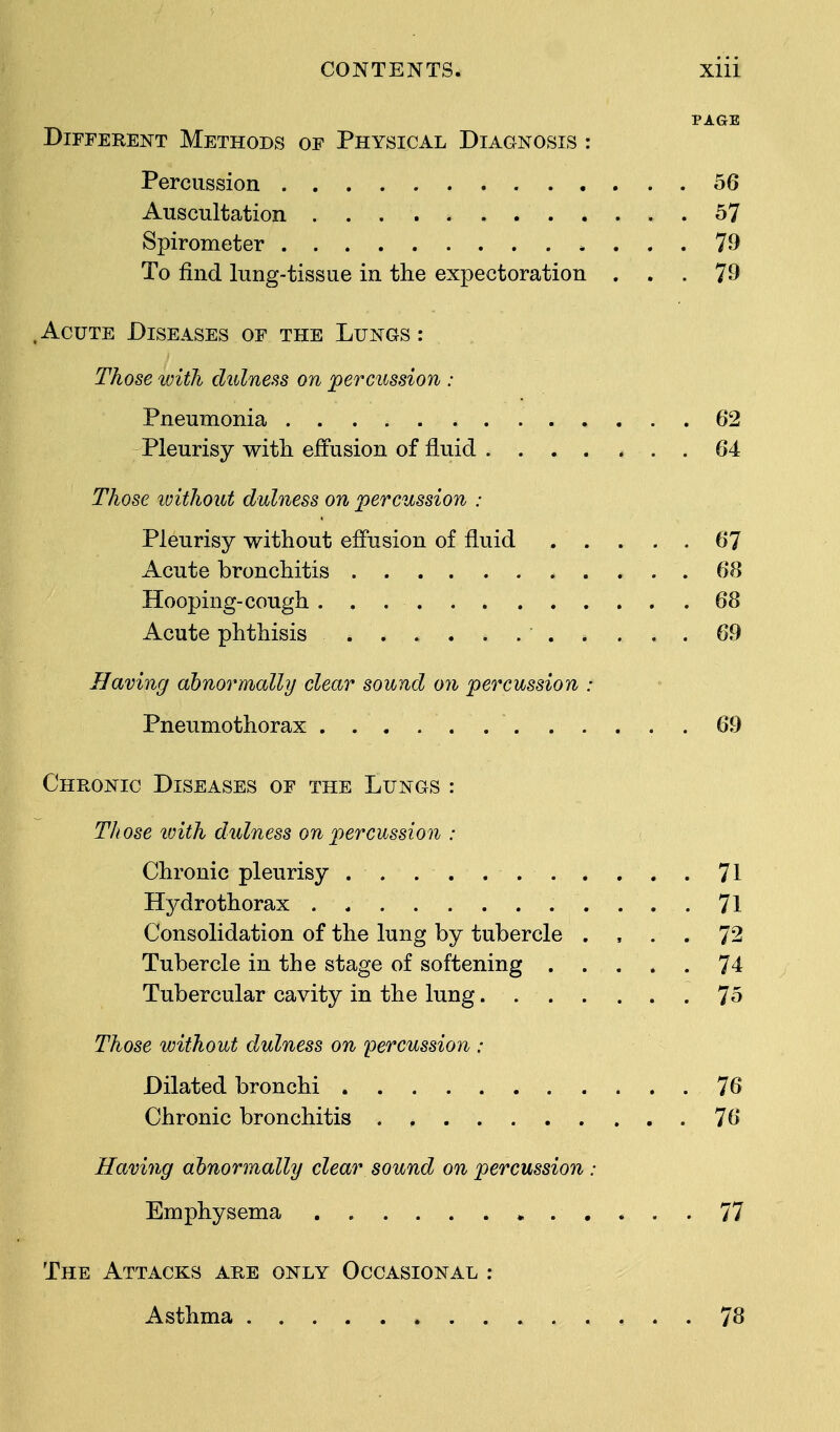 PAGE Different Methods of Physical Diagnosis : Percussion 56 Auscultation 57 Spirometer * ... 79 To find lung-tissue in the expectoration ... 79 .Acute Diseases of the Lungs: Those with dulness on percussion : Pneumonia 62 Pleurisy with effusion of fluid ....... 64 Those without dulness on percussion : Pleurisy without effusion of fluid 67 Acute bronchitis 68 Hooping-cough 68 Acute phthisis 69 Having abnormally clear sound on percussion : Pneumothorax 69 Chronic Diseases of the Lungs : Those tvith dulness on percussion : Chronic pleurisy 71 Hydrothorax 71 Consolidation of the lung by tubercle .... 72 Tubercle in the stage of softening 74 Tubercular cavity in the lung 75 Those without dulness on percussion : Dilated bronchi 76 Chronic bronchitis . , 76 Having abnormally clear sound on percussion : Emphysema . 77 The Attacks are only Occasional : Asthma 78