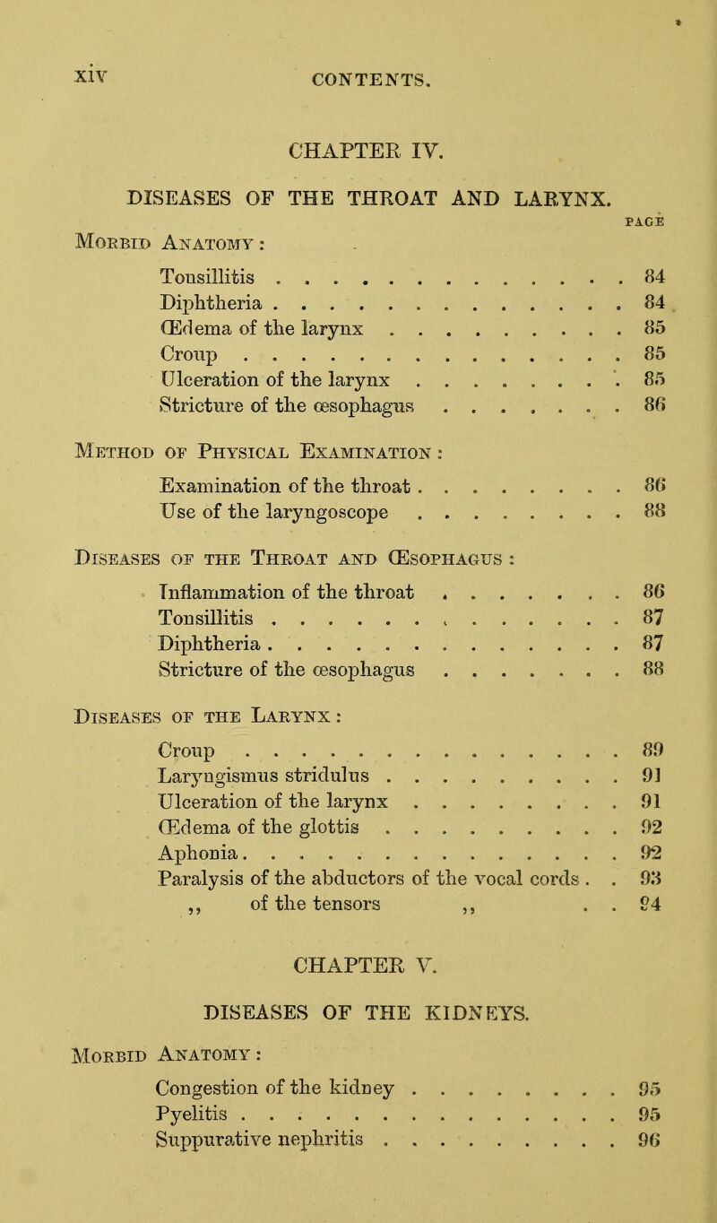 CHAPTER IV. DISEASES OF THE THROAT AND LARYNX. PAGE Morbid Anatomy : Tousillitis 84 Diphtheria 84. (Edema of the larynx 85 Croup 85 Ulceration of the larynx .... „ ... 85 Stricture of the oesophagus ....... 86 Method of Physical Examination : Examination of the throat........ 86 Use of the laryngoscope 88 Diseases oe the Throat and (Esophagus : Inflammation of the throat 86 Tonsillitis 87 Diphtheria 87 Stricture of the oesophagus 88 Diseases of the Larynx : Croup ...... 89 Laryngismus stridulus 9] Ulceration of the larynx 91 (Edema of the glottis 92 Aphonia. 92 Paralysis of the abductors of the vocal cords . . 93 of the tensors . . 94 CHAPTER V. DISEASES OF THE KIDNEYS. Morbid Anatomy : Congestion of the kidney 95 Pyelitis . . 95 Suppurative nephritis , 96