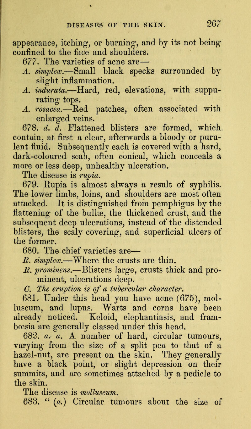 appearance, itching*, or burning*, and by its not being- confined to the face and shoulders. 677. The varieties of acne are— A. simplex.—Small black specks surrounded by slight inflammation. A. indurata.—Hard, red, elevations, with suppu- rating- tops. A. rosacea.—Red patches, often associated with enlarged veins. 678. d. d. Flattened blisters are formed, which contain, at first a clear, afterwards a bloody or puru- lent fluid. Subsequently each is covered with a hard, dark-coloured scab, often conical, which conceals a more or less deep, unhealthy ulceration. The disease is rupia. 679. Rupia is almost always a result of syphilis. The lower limbs, loins, and shoulders are most often attacked. It is distinguished from pemphigus by the flattening* of the bullae, the thickened crust, and the subsequent deep ulcerations, instead of the distended blisters, the scaly covering-, and superficial ulcers of the former. 680. The chief varieties are— R. simplex.—Where the crusts are thin. R. prominens.—Blisters larg-e, crusts thick and pro- minent, ulcerations deep. C. The eruption is of a tubercular character. 681. Under this head you have acne (675), mol- luscum, and lupus. Warts and corns have been already noticed. Keloid, elephantiasis, and fram- boesia are generally classed under this head. 682. a. a. A number of hard, circular tumours, varying from the size of a split pea to that of a hazel-nut, are present on the skin. They generally have a black point, or slight depression on their summits, and are sometimes attached by a pedicle to the skin. The disease is molluscum. 683.  (a.) Circular tumours about the size of