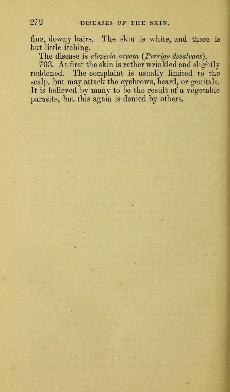 fine, downy hairs. The skin is white, and there is but little itching. The disease is alojyeeia areata (Porrigo deealvans). 703. At first the skin is rather wrinkled and slightly reddened. The complaint is usually limited to the scalp, but may attack the eyebrows, beard, or genitals. It is believed by many to be the result of a vegetable parasite, but this again is denied by others.