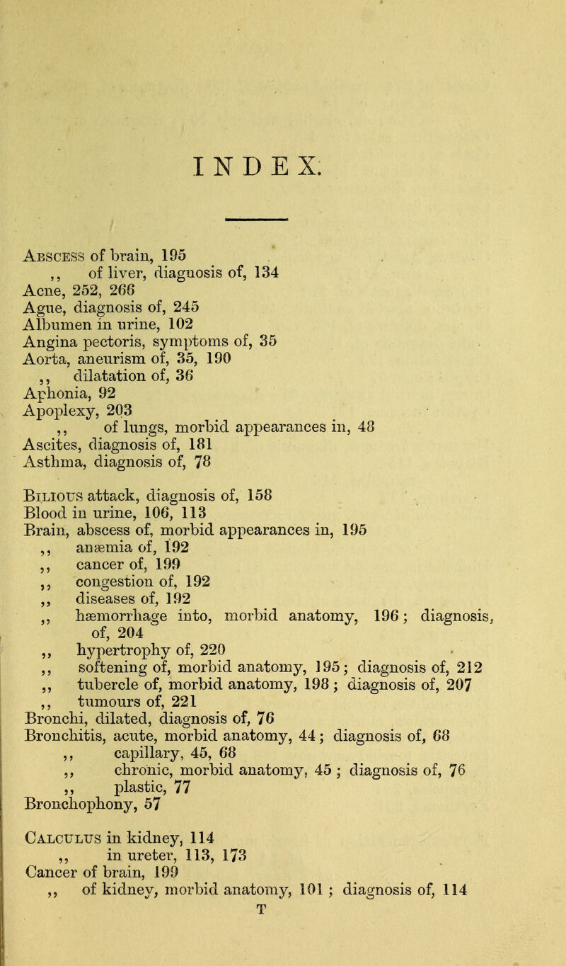 INDEX. Abscess of brain, 195 of liver, diagnosis of, 134 Acne, 252, 266 Ague, diagnosis of, 245 Albumen in urine, 102 Angina pectoris, symptoms of, 35 Aorta, aneurism of, 35, 190 ,, dilatation of, 36 Aphonia, 92 Apoplexy, 203 ,, of lungs, morbid appearances in, 48 Ascites, diagnosis of, 181 Asthma, diagnosis of, 78 Bilious attack, diagnosis of, 158 Blood in urine, 106, 113 Brain, abscess of, morbid appearances in, 195 anaemia of, 192 ,, cancer of, 199 congestion of, 192 ,, diseases of, 192 „ haemorrhage into, morbid anatomy, 196; diagnosis, of, 204 hypertrophy of, 220 ,, softening of, morbid anatomy, ] 95; diagnosis of, 212 ,, tubercle of, morbid anatomy, 198 ; diagnosis of, 207 ,, tumours of, 221 Bronchi, dilated, diagnosis of, 76 Bronchitis, acute, morbid anatomy, 44; diagnosis of, 68 ,, capillary, 45, 68 chronic, morbid anatomy, 45 ; diagnosis of, 76 ,, plastic, 77 Bronchophony, 57 Calculus in kidney, 114 ,, in ureter, 113, 173 Cancer of brain, 199 ,, of kidney, morbid anatomy, 101 ; diagnosis of, 114 T