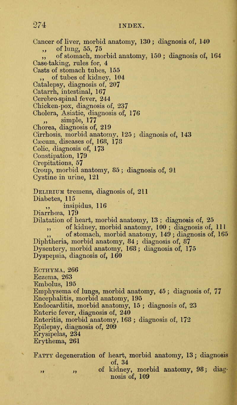 Cancer of liver, morbid anatomy, 130 ; diagnosis of, 140 ,, of lung, 55, 75 of stomach, morbid anatomy, 150 ; diagnosis of, 164 Case-taking, rules for, 4 Casts of stomach tubes, 155 ,, of tubes of kidney, 104 Catalepsy, diagnosis of, 207 Catarrh, intestinal, 167 Cerebro-spinal fever, 244 Chicken-pox, diagnosis of, 237 Cholera, Asiatic, diagnosis of, 176 „ simple, 177 Chorea, diagnosis of, 219 Cirrhosis, morbid anatomy, 125; diagnosis of, 143 Caecum, diseases of, 168, 178 Colic, diagnosis of, 173 Constipation, 179 Crepitations, 57 Croup, morbid anatomy, 85; diagnosis of, 91 Cystine in urine, 121 Delirium tremens, diagnosis of, 211 Diabetes, 115 ,, insipidus, 116 Diarrhoea, 179 Dilatation of heart, morbid anatomy, 13 ; diagnosis of, 25 of kidney, morbid anatomy, 100 ; diagnosis of, 111 ,, of stomach, morbid anatomy, 149 ; diagnosis of, 165 Diphtheria, morbid anatomy, 84; diagnosis of, 87 Dysentery, morbid anatomy, 168; diagnosis of, 175 Dyspepsia, diagnosis of, 160 Ecthyma, 266 Eczema, 263 Embolus, 195 Emphysema of lungs, morbid anatomy, 45 ; diagnosis of, 77 Encephalitis, morbid anatomy, 195 Endocarditis, morbid anatomy, 15 ; diagnosis of, 23 Enteric fever, diagnosis of, 240 Enteritis, morbid anatomy, 168 ; diagnosis of, 172 Epilepsy, diagnosis of, 209 Erysipelas, 234 Erythema, 261 Fatty degeneration of heart, morbid anatomy, 13; diagnosis of, 34 „ ,, of kidney, morbid anatomy, 98; diag- nosis of, 109