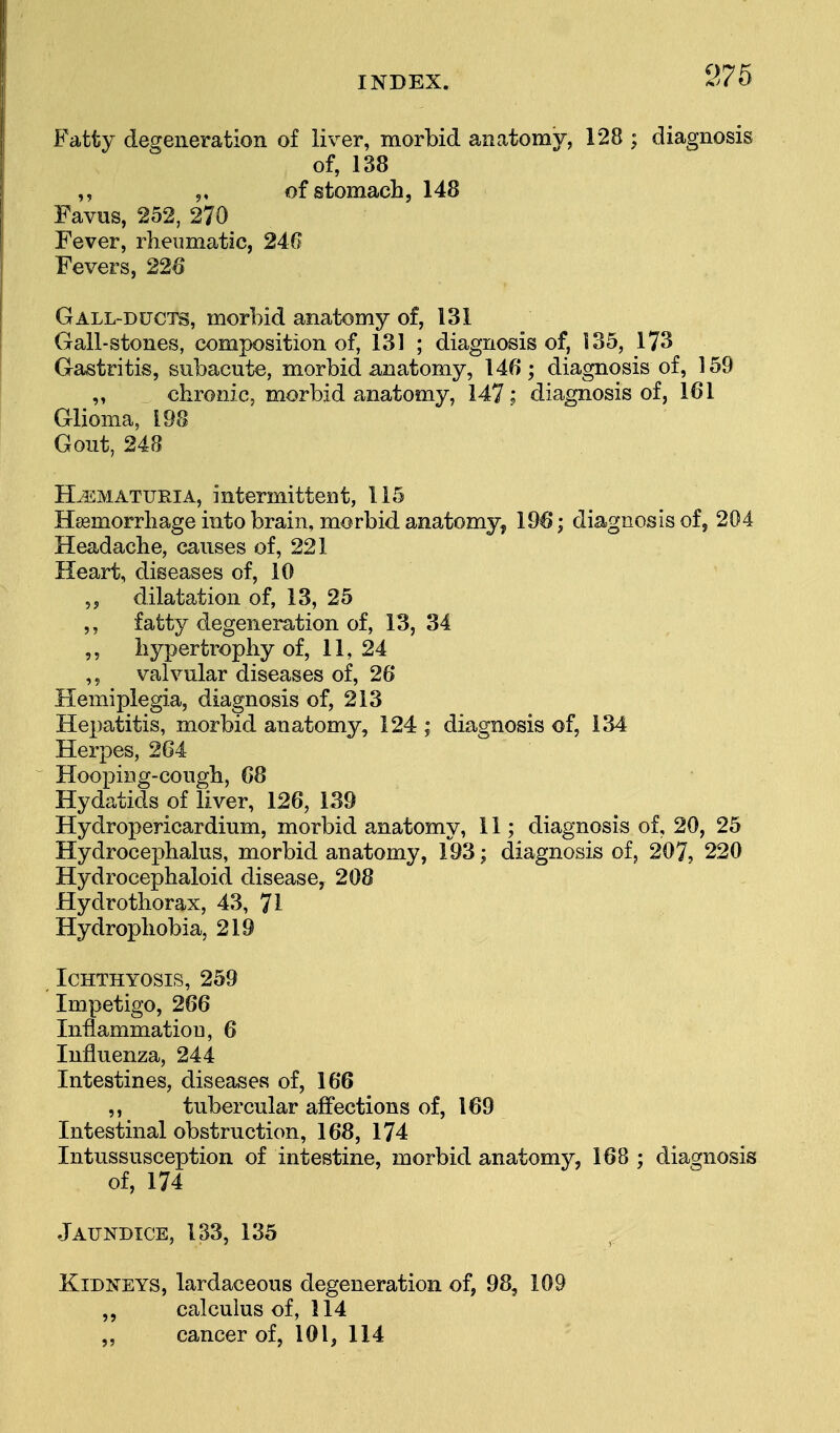 Fatty degeneration of liver, morbid anatomy, 128 ; diagnosis of, 138 ,, of stomach, 148 Favus, 252, 270 Fever, rheumatic, 240 Fevers, 226 Gall-ducts, morbid anatomy of, 131 Gall-stones, composition of, 131 ; diagnosis of, 135, 173 Gastritis, subacute, morbid anatomy, 146; diagnosis of, 159 „ chronic, morbid anatomy, 147; diagnosis of, 161 Glioma, 198 Gout, 248 Hematuria, intermittent, 115 Haemorrhage into brain, morbid anatomy, 196*; diagnosis of, 204 Headache, causes of, 221 Heart, diseases of, 10 „ dilatation of, 13, 25 ,, fatty degeneration of, 13, 34 ,, hypertrophy of, 11,24 ,, valvular diseases of, 26 Hemiplegia, diagnosis of, 213 Hepatitis, morbid anatomy, 124 ; diagnosis of, 134 Herpes, 264 Hooping-cough, 68 Hydatids of liver, 126, 139 Hydropericardium, morbid anatomy, 11; diagnosis of, 20, 25 Hydrocephalus, morbid anatomy, 193; diagnosis of, 207, 220 Hydrocephaloid disease, 208 Hydro thorax, 43, 71 Hydrophobia, 219 Ichthyosis, 259 Impetigo, 266 Inflammation, 6 Influenza, 244 Intestines, diseases of, 166 ,, tubercular affections of, 169 Intestinal obstruction, 168, 174 Intussusception of intestine, morbid anatomy, 168 ; diagnosis of, 174 Jaundice, 133, 135 Kidneys, lardaceous degeneration of, 98, 109 ,, calculus of, 114 „ cancer of, 101, 114