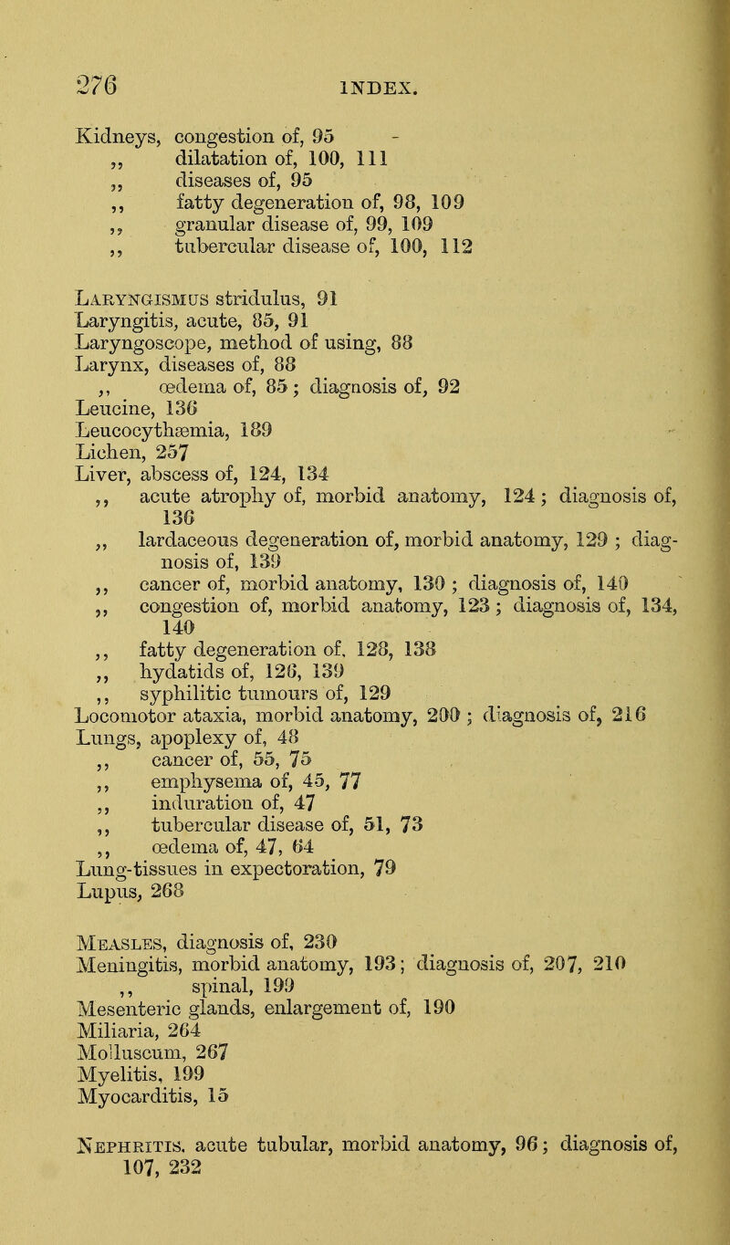 Kidneys, congestion of, 95 dilatation of, 100, 111 3, diseases of, 95 fatty degeneration of, 98, 109 granular disease of, 99, 109 ,, tubercular disease of, 100, 112 Laryngismus stridulus, 91 Laryngitis, acute, 85, 91 Laryngoscope, method of using, 88 Larynx, diseases of, 88 ,, oedema of, 85; diagnosis of, 92 Leucine, 136 Leucocythsemia, 189 Lichen, 257 Liver, abscess of, 124, 134 acute atrophy of, morbid anatomy, 124; diagnosis of, 136 ,, lardaceous degeneration of, morbid anatomy, 129 ; diag- nosis of, 139 cancer of, morbid anatomy, 130 ; diagnosis of, 140 congestion of, morbid anatomy, 123; diagnosis of, 134, 140 ,, fatty degeneration of. 128, 138 „ hydatids of, 126, 139 ,, syphilitic tumours of, 129 Locomotor ataxia, morbid anatomy, 200 ; diagnosis of, 216 Lungs, apoplexy of, 48 cancer of, 55, 75 ,, emphysema of, 45, 77 induration of, 47 ,, tubercular disease of, 51, 73 oedema of, 47, 64 Lung-tissues in expectoration, 79 Lupus, 268 Measles, diagnosis of, 230 Meningitis, morbid anatomy, 193; diagnosis of, 207, 210 spinal, 199 Mesenteric glands, enlargement of, 190 Miliaria, 264 Moiluscum, 267 Myelitis, 199 Myocarditis, 15 Nephritis, acute tubular, morbid anatomy, 96; diagnosis of, 107, 232