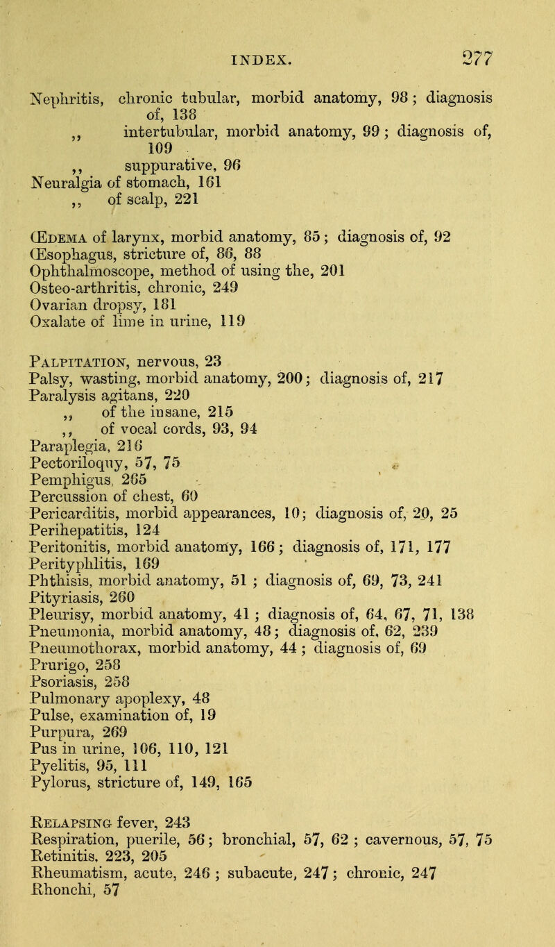 Nephritis, chronic tubular, morbid anatomy, 98; diagnosis of, 138 „ intertubular, morbid anatomy, 99; diagnosis of, 109 suppurative, 96 Neuralgia of stomach, 161 ,, of scalp, 221 (Edema of larynx, morbid anatomy, 85; diagnosis of, 92 (Esophagus, stricture of, 86, 88 Ophthalmoscope, method of using the, 201 Osteo-arthritis, chronic, 249 Ovarian dropsy, 181 Oxalate of lime in urine, 119 Palpitation, nervous, 23 Palsy, wasting, morbid anatomy, 200; diagnosis of, 217 Paralysis agitans, 220 of the insane, 215 ,, of vocal cords, 93, 94 Paraplegia, 216 Pectoriloquy, 57, 75 Pemphigus, 285 Percussion of chest, 60 Pericarditis, morbid appearances, 10; diagnosis of, 20, 25 Perihepatitis, 124 Peritonitis, morbid anatomy, 166; diagnosis of, 171, 177 Perityphlitis, 169 Phthisis, morbid anatomy, 51 ; diagnosis of, 69, 73, 241 Pityriasis, 280 Pleurisy, morbid anatomy, 41 ; diagnosis of, 64, 67, 71, 138 Pneumonia, morbid anatomy, 48; diagnosis of, 62, 239 Pneumothorax, morbid anatomy, 44; diagnosis of, 69 Prurigo, 258 Psoriasis, 258 Pulmonary apoplexy, 48 Pulse, examination of, 19 Purpura, 269 Pus in urine, 106, 110, 121 Pyelitis, 95, 111 Pylorus, stricture of, 149, 165 Relapsing fever, 243 Respiration, puerile, 56; bronchial, 57, 62 ; cavernous, 57, 75 Retinitis, 223, 205 Rheumatism, acute, 248 ; subacute, 247; chronic, 247 Rhonchi, 57