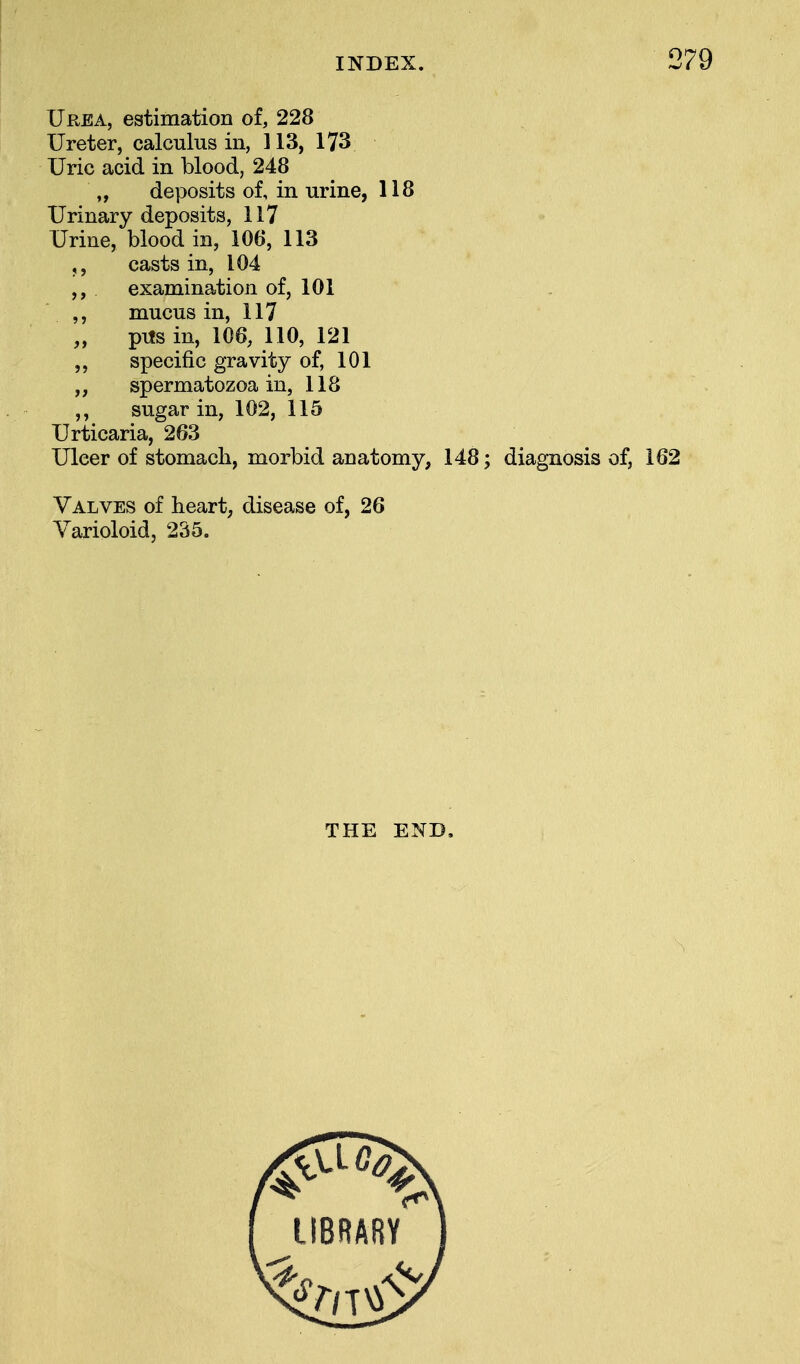 Urea, estimation of, 228 Ureter, calculus in, 113, 173 Uric acid in blood, 248 „ deposits of, in urine, 118 Urinary deposits, 117 Urine, blood in, 106, 113 ,, casts in, 104 ,, examination of, 101 ,, mucus in, 117 „ pits in, 106, 110, 121 ,, specific gravity of, 101 spermatozoa in, 118 ,, sugar in, 102, 115 Urticaria, 263 Ulcer of stomach, morbid anatomy, 148; diagnosis of, 162 Valves of heart, disease of, 26 Varioloid, 235. THE END.