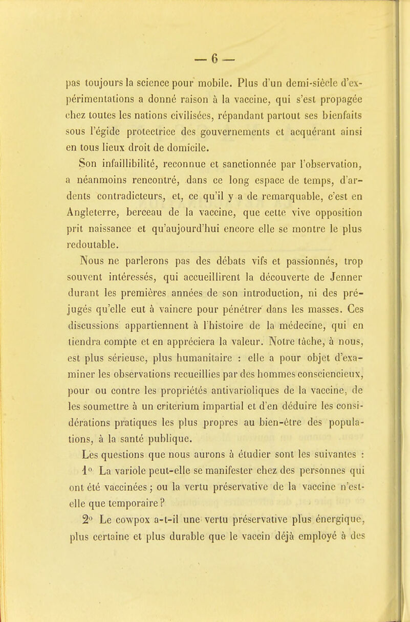 pas toujours la science pour mobile. Plus d'un demi-siède d'ex- périmentations a donné raison à la vaccine, qui s'est propagée chez toutes les nations civilisées, répandant partout ses bienfaits sous l'égide protectrice des gouvernements et acquérant ainsi en tous lieux droit de domicile. Son infaillibilité, reconnue et sanctionnée par l'observation, a néanmoins rencontré, dans ce long espace de temps, d'ar- dents contradicteurs, et, ce qu'il y a de remarquable, c'est en Angleterre, berceau de la vaccine, que celte vive opposition prit naissance et qu'aujourd'hui encore elle se montre le plus redoutable. Nous ne parlerons pas des débats vifs et passionnés, trop souvent intéressés, qui accueillirent la découverte de Jenner durant les premières années de son introduction, ni des pré- jugés qu'elle eut à vaincre pour pénétrer dans les masses. Ces discussions appartiennent à l'histoire de la médecine, qui en tiendra compte et en appréciera la valeur. Notre tâche, à nous, est plus sérieuse, plus humanitaire : elle a pour objet d'exa- miner les observations recueillies par des hommes consciencieux, pour ou contre les propriétés antivarioliques de la vaccine, de les soumettre à un critérium impartial et d'en déduire les consi- dérations pratiques les plus propres au bien-être des popula- tions, à la santé publique. Lès questions que nous aurons à étudier sont les suivantes : 1° La variole peut-elle se manifester chez des personnes qui ont été vaccinées ; ou la vertu préservative de la vaccine n'est- elle que temporaire? 2° Le cowpox a-t-il une vertu préservative plus énergique, plus certaine et plus durable que le vaccin déjà employé à de?