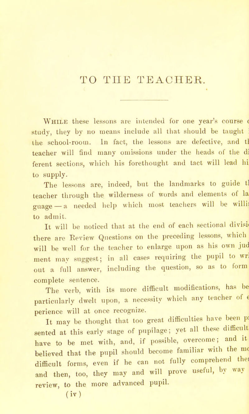 TO THE TEACHER. While these lessons are intended for one year's course ( study, tliey by no means include all that should be taught : the school-room. In fact, the lessons are defective, and tl teacher will find many omissions under the lieads of tlie di ferent sections, which his forethought and tact will lead hi to supply. The lessons are, indeed, but the landmarks to guide tl teacher through the wilderness of words and elements of la guage — a needed lielp which mo.st leacliers will be w^illii to admit. It will be noticed that at tlie end of each sectional divisi( there are Eeview Questions on the preceding les.sons, which will be well for the teacher to enlarge upon as his own jud ment may suggest; in all cases requiring the pupil to wri out a full answer, including the question, so as to form complete .sentence. The verb, with its more difficult modifications, has be particularly dwelt upon, a necessity which any teacher of e perience will at once recognize. It may be thought that too great difficulties have been pi sented at this early stage of pupilage; yet all the.se difficult have to be met with, and, if possible, overcome; and it believed that the pupil should become familiar with the mc difficult forms, even if he can not fully comprehend the, and then, too, they may and wiU^ prove useful, by way review, to the more advanced pupil,