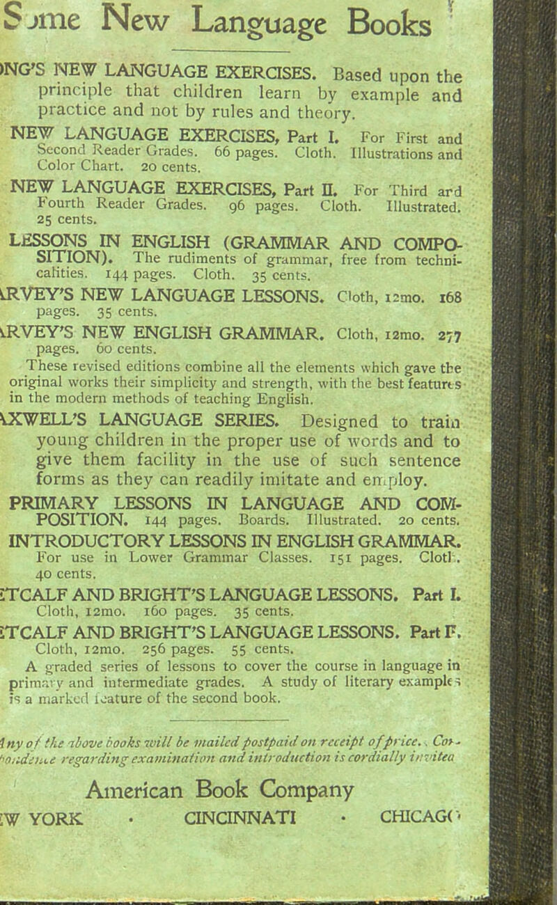 >NG'S NEW LANGUAGE EXERQSES. Based upon the principle that children learn by example and practice and not by rules and theory. NEW LANGUAGE EXERCISES, Part L For First and Second Reader Grades. 66 pages. Cloth. Illustrations and Color Chart. 20 cents. NEW LANGUAGE EXERCISES, Part D. For Third ard Fourth Reader Grades. 96 pages. Cloth. Illustrated. 25 cents. LESSONS IN ENGLISH (GRAMMAR AND COMPO- SITION). The rudiments of grammar, free from techni- catities. 144 pages. Cloth. 35 cents. ^VEY'S NEW LANGUAGE LESSONS. Cloth, i2mo. 168 pages. 35 cents. ^RVEY'S NEW ENGLISH GRAMMAR. Cloth, izmo. 277 pages. 60 cents. These revised editions combine all the elements which gave the original works their simplicity and strength, with the best featurt s in the modern methods of teaching Enghsh. SWELL'S LANGUAGE SERIES. Designed to train young children in the proper use of words and to give them facility in the use of such sentence forms as they can readily imitate and employ. PRIMARY LESSONS IN LANGUAGE AND COM- POSITION. 144 pages. Boards. Illustrated. 20 cents. INTRODUCTORY LESSONS IN ENGLISH GRAMMAR. For use in Lower Grammar Classes. 151 pages. Clotl.. 40 cents. iTCALF AND BRIGHT'S LANGUAGE LESSONS. Part L Cloth, i2mo. 160 pages. 35 cents. iTCALF AND BRIGHT'S LANGUAGE LESSONS. Part F. Cloth, i2mo. 256 pages. 55 cents. A graded series of lessons to cover the course in language in prima; y and intermediate grades. A study of literary exampk^ js a niarkcfl loature of the second book. iny of the ibove hooks will be mailed postpaid on receipt of price., Cot' '^oudiHU regarding examination and introduction is cordially invitea American Book Company