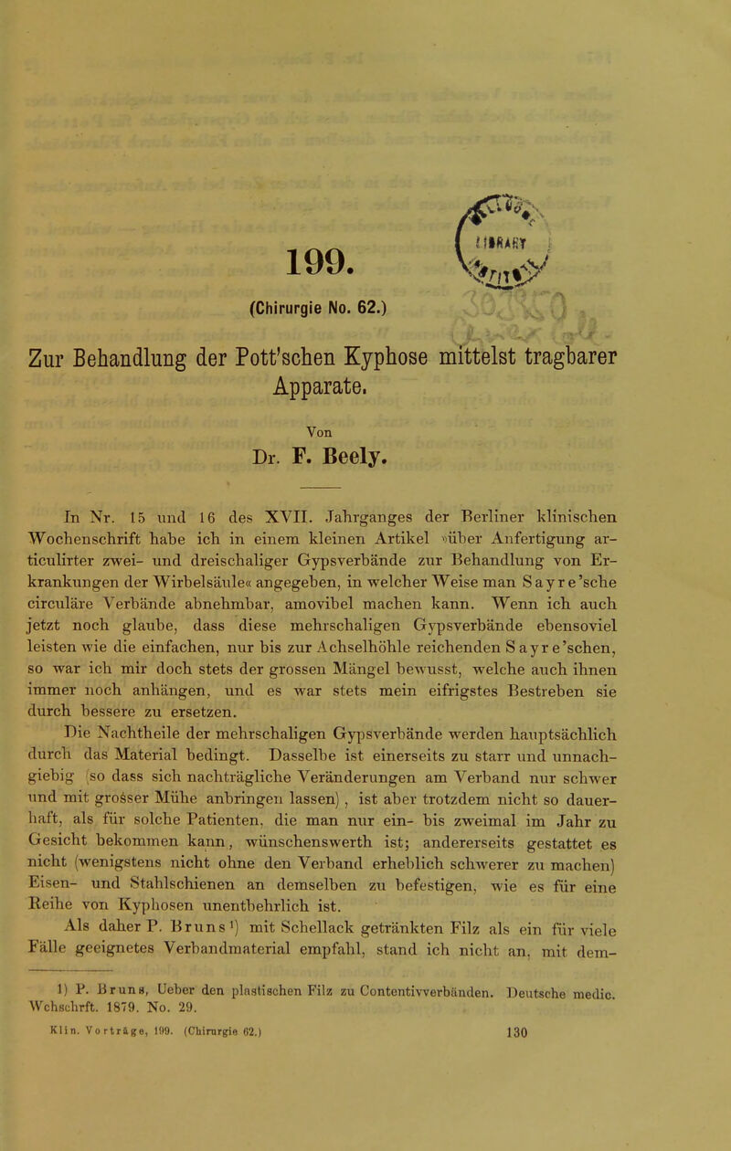 199. (Chirurgie No. 62.) Zur Behandlung der Pott'schen Kyphose mittelst tragbarer Apparate. Von Dr. F. Beely. In Nr. 15 und 16 des XVII. Jahrganges der Berliner klinischen Wochenschrift habe ich in einem kleinen Artikel ^)über Anfertigung ar- ticulirter zwei- und dreischaliger Gypsverbände zur Behandlung von Er- krankungen der Wirbelsäiile« angegeben, in welcher Weise man Say re'sche circuläre Verbände abnehmbar, amovibel machen kann. Wenn ich auch jetzt noch glaube, dass diese mehrschaligen Gypsverbände ebensoviel leisten wie die einfachen, nur bis zur Achselhöhle reichenden Sayre'sehen, so war ich mir doch stets der grossen Mängel bewusst, welche auch ihnen immer noch anhängen, und es war stets mein eifrigstes Bestreben sie durch bessere zu ersetzen. Die Nachtheile der mehrschaligen Gypäverbände werden hauptsächlich durch das Material bedingt. Dasselbe ist einerseits zu starr und unnach- giebig (so dass sich nachträgliche Veränderungen am Verband nur schwer und mit grosser Mühe anbringen lassen), ist aber trotzdem nicht so dauer- haft, als für solche Patienten, die man nur ein- bis zweimal im Jahr zu Gesicht bekommen kann, wünschenswerth ist; andererseits gestattet es nicht (wenigstens nicht ohne den Verband erheblich schwerer zu machen) Eisen- und Stahlschienen an demselben zu befestigen, wie es für eine Reihe von Kyphosen unentbehrlich ist. Als daher P. Bruns i) mit Schellack getränkten Filz als ein für viele Fälle geeignetes Verbandmaterial empfahl, stand ich nicht an, mit dem- 1) P. Bruns, Ueber den plagtischen Filz zu Contentivverbänden. Deutsche medic Wchschrft. 1879. No. 29. Klin. Vo rtrage, IS)9. (Chirurgie 62.) 130