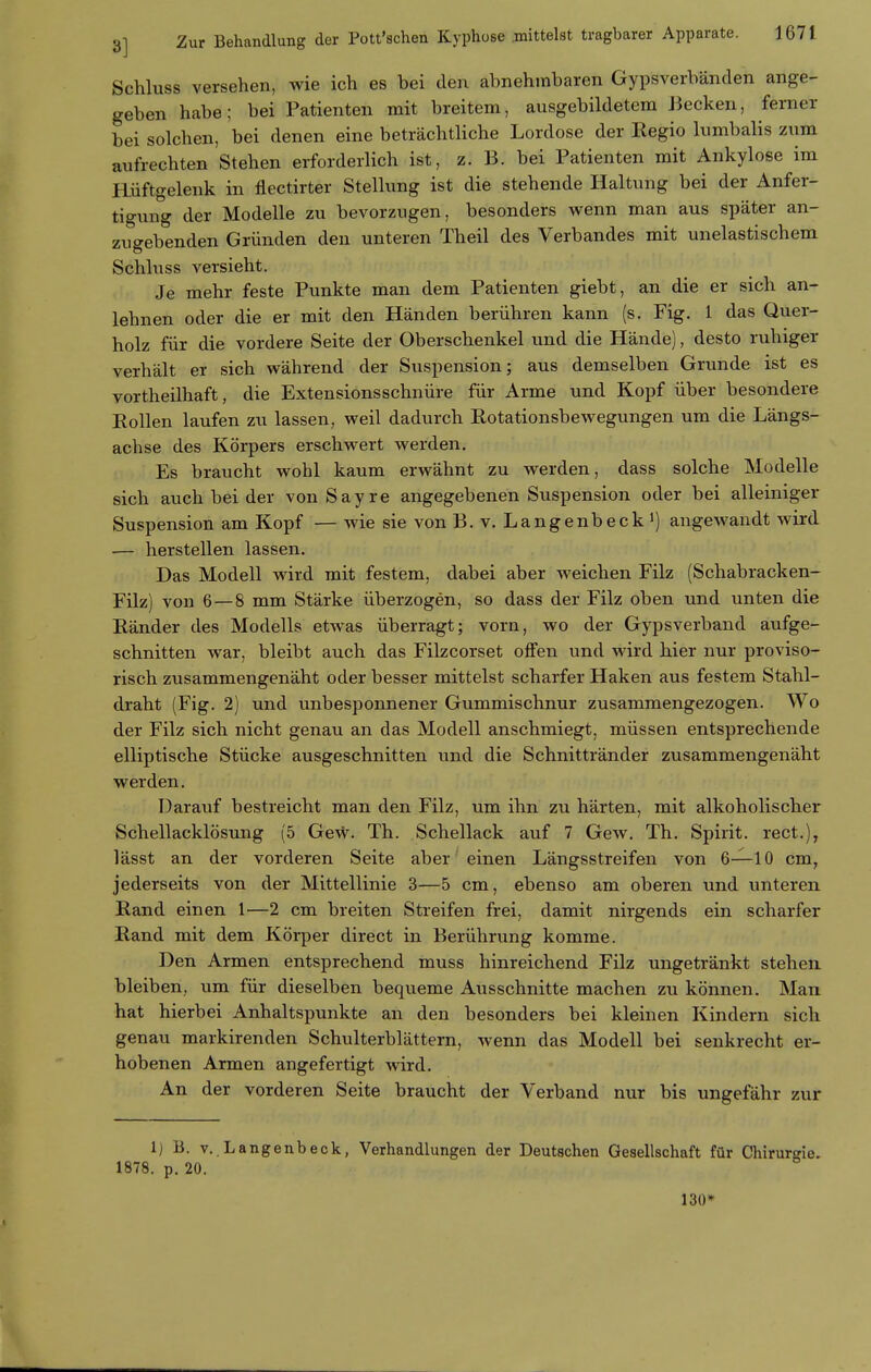 Schluss versehen, wie ich es bei den abnehmbaren Gypsverbänden ange- geben habe; bei Patienten mit breitem, ausgebildetem Becken, ferner bei solchen, bei denen eine beträchtliche Lordose der Eegio lumbalis zum aufrechten Stehen erforderlich ist, z. B. bei Patienten mit Ankylose im Hüftgelenk in flectirter Stellung ist die stehende Haltung bei der Anfer- tigung der Modelle zu bevorzugen, besonders wenn man aus später an- zugebenden Gründen den unteren Theil des Verbandes mit unelastischem Schluss versieht. Je mehr feste Punkte man dem Patienten giebt, an die er sich an- lehnen oder die er mit den Händen berühren kann (s. Fig. 1 das Quer- holz für die vordere Seite der Oberschenkel und die Hände), desto ruhiger verhält er sich während der Suspension; aus demselben Grunde ist es vortheilhaft, die Extensionsschnüre für Arme und Kopf über besondere Rollen laufen zu lassen, weil dadurch Rotationsbewegungen um die Längs- achse des Körpers erschwert werden. Es braucht wohl kaum erwähnt zu werden, dass solche Modelle sich auch bei der vonSayre angegebenen Suspension oder bei alleiniger Suspension am Kopf — wie sie von B. v. Langenbeck angewandt wird — herstellen lassen. Das Modell wird mit festem, dabei aber weichen Filz (Schabracken- Filz) von 6—8 mm Stärke überzogen, so dass der Filz oben und unten die Ränder des Modells etwas überragt; vorn, wo der Gypsverband aufge- schnitten war, bleibt auch das Filzcorset offen und wird hier nur proviso- risch ztisammengenäht oder besser mittelst scharfer Haken aus festem Stahl- draht (Fig. 2) und unbesponnener Gummischnur zusammengezogen. Wo der Filz sich nicht genau an das Modell anschmiegt, müssen entsprechende elliptische Stücke ausgeschnitten und die Schnittränder zusammengenäht werden. DaraTif bestreicht man den Filz, um ihn zu härten, mit alkoholischer Schellacklösung (5 Gew. Th. Schellack auf 7 Gew. Th. Spirit. rect.), lässt an der vorderen Seite aber einen Längsstreifen von 6—10 cm, jederseits von der Mittellinie 3—5 cm, ebenso am oberen und unteren Rand einen 1—2 cm breiten Streifen frei, damit nirgends ein scharfer Rand mit dem Körper direct in Berührung komme. Den Armen entsprechend muss hinreichend Filz ungetränkt stehen bleiben, um für dieselben bequeme Ausschnitte machen zu können. Man hat hierbei Anhaltspunkte an den besonders bei kleinen Kindern sich genau markirenden Schulterblättern, wenn das Modell bei senkrecht er- hobenen Armen angefertigt wird. An der vorderen Seite braucht der Verband nur bis ungefähr zur 1) B. v. Langenbeck, Verhandlungen der Deutschen Gesellschaft für Chirurgie. 1878. p. 20. 130*