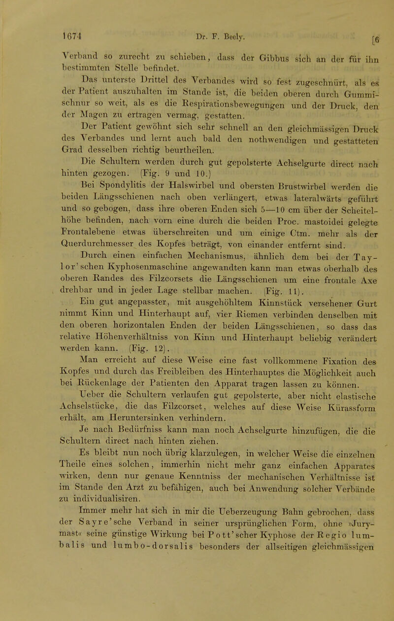 Verband so zurecht zu schieben, dass der Gibbus sich an der für ihn bestimmten Stelle befindet. Das unterste Drittel des Verbandes wird so fest zugeschnürt, als es der Patient auszuhalten im Stande ist, die beiden oberen durch Gumrai- schnur so weit, als es die Eespirationsbewegungen und der Druck, den der Magen zu ertragen vermag, gestatten. Der Patient gewöhnt sich sehr schnell an den gleichmässigen Druck des Verbandes und lernt auch bald den nothwendigen und gestatteten Grad desselben richtig beurtheilen. Die Schultern werden durch gut gepolsterte Achselgurte direct nach hinten gezogen. (Fig. 9 und 10.) Bei Spondylitis der Halswirbel und obersten Brustwirbel werden die beiden Längsschienen nach oben verlängert, etwas lateralwärts geführt und so gebogen, dass ihre oberen Enden sich 5—10 cm über der Scheitel- höhe befinden, nach vorn eine durch die beiden Proc. mastoidei gelegte Frontalebene etwas überschreiten und um einige Ctm. mehr als der Querdurchmesser des Kopfes beträgt, von einander entfernt sind. Durch einen einfachen Mechanismus, ähnlich dem bei der Tay- lor'sehen Kyphosenmaschine angewandten kann man etwas oberhalb des oberen Randes des Filzcorsets die Längsschienen um eine frontale Axe drehbar und in jeder Lage stellbar machen. (Fig. 11). Ein gut angepasster, mit ausgehöhltem Kinnstück versehener Gurt nimmt Kinn und Hinterhaupt auf, vier Riemen verbinden denselben mit den oberen horizontalen Enden der beiden Längsschienen, so dass das relative Höhenverhältniss von Kinn und Hinterhaupt beliebig verändert werden kann. (Fig. 12). Man erreicht auf diese Weise eine fast vollkommene Fixation des Kopfes und durch das Freibleiben des Hinterhauptes die Möglichkeit auch bei Rückenlage der Patienten den Apparat tragen lassen zu können. Ueber die Schultern verlaufen gut gepolsterte, aber nicht elastische Achselstücke, die das Filzcorset, Avelches auf diese Weise Kürassform erhält, am Heruntersinken verhindern. Je nach Bedürfniss kann man noch Achselgurte hinzufügen, die die Schultern direct nach hinten ziehen. Es bleibt nun noch übrig klarzulegen, in welcher Weise die einzelnen Theile eines solchen, immerhin nicht mehr ganz einfachen Apparates wirken, denn nur genaue Kenntniss der mechanischen Verhältnisse ist im Stande den Arzt zu befähigen, auch bei Anwendung solcher Verbände zu individualisiren. Immer mehr hat sich in mir die Ueberzeugung Bahn gebrochen, dass der Sayre'sche Verband in seiner ursprünglichen Form, ohne »Jury- mast« seine günstige Wirkung bei Pott'scher Kyphose der Regio lum- balis und lumbo-dorsalis besonders der allseitigen gleichmässigen