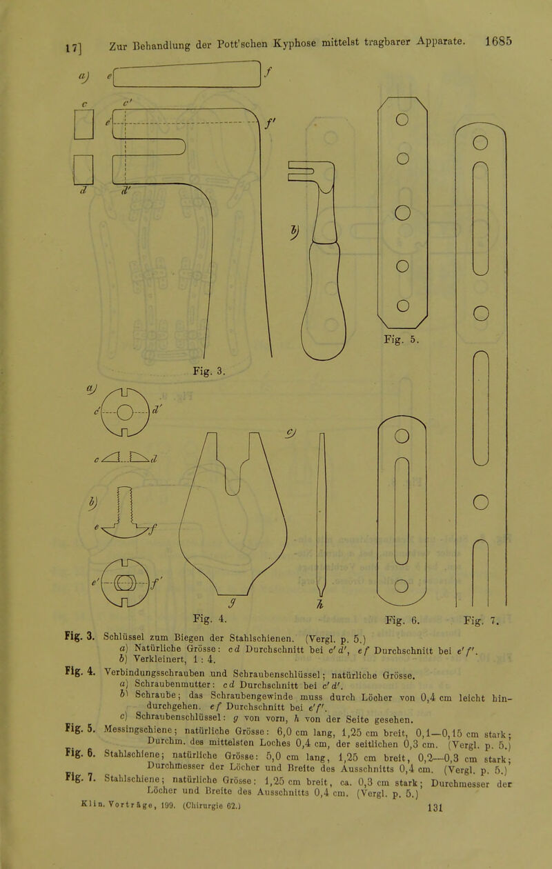 Fig. 3. Schlüssel zum Biegen der Stahlschienen. (Vergl. p. 5.) a) Natürliche Grösse: cd Durchschnitt bei c'd', ef Durchschnitt bei e'f. b) Verkleinert, 1: 4. Fig. 4. Verbindungsschrauben und Schraubenschlüssel; natürliche Grösse. a] Schraubenmutter: cd Durchschnitt bei c'd'. b\ Schraube; das Schraubengewinde muss durch Löcher von 0,4 cm leicht hin- durchgehen, ef Durchschnitt bei e'f. c) Schraubenschlüssel: g von vorn, h von der Seite gesehen. Fig. 5. Messingschiene; natürliche Grösse: 6,0 cm lang, 1,25 cm breit, 0,1-0,15 cm stark• Durchm. des mittelsten Loches 0,4 cm, der seitlichen 0,3 cm. (Vergl. p. 5.) Fig. 6. Stahlschiene; natürliche Grösse: 5,0 cm lang, 1,25 cm breit, 0,2—0,3 cm stark- ^'■•'1^'^iesser der Löcher und Breite des Ausschnitts 0,4 cm. (Vergl. p. 5.) Flg. 7. Stahlschiene; natürliche Grösse: 1,25 cm breit, ca. 0,3 cm stark; Durchmesser der Locher und Breite des Ausschnitts 0,4 cm. (Vergl. p. 5.) Klin. Vortrage, 199. (Chirurgie 62.) 131