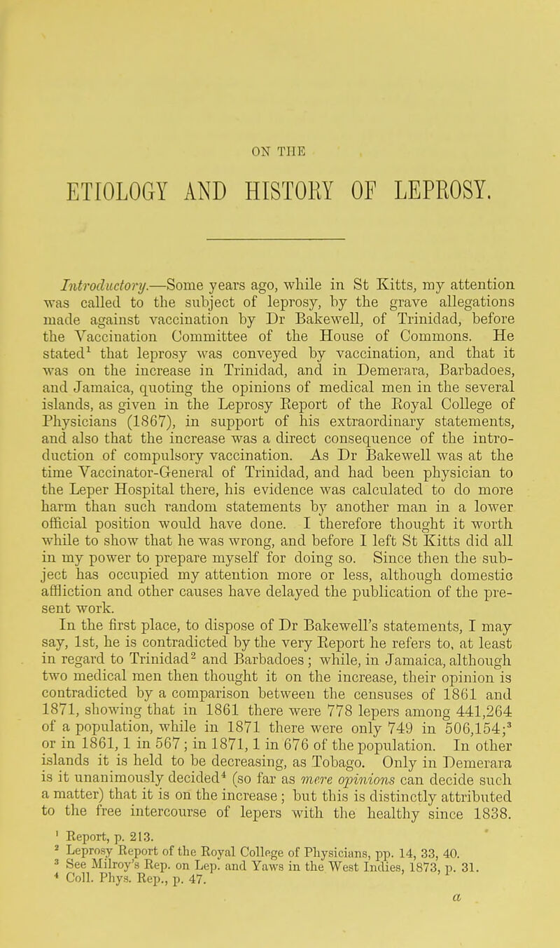 ON THE ETIOLOGY AND HISTORY OF LEPROSY. Introductory.—Some years ago, while in St Kitts, my attention was called to the subject of leprosy, by the grave allegations made against vaccination by Dr Bakewell, of Trinidad, before the Vaccination Committee of the House of Commons. He stated^ that leprosy was conveyed by vaccination, and that it was on the increase in Trinidad, and in Demerara, Barbadoes, and Jamaica, quoting the opinions of medical men in the several islands, as given in the Leprosy Eeport of the Royal College of Physicians (1S67), in support of his extraordinary statements, and also that the increase was a direct consequence of the intro- duction of compulsory vaccination. As Dr Bakewell was at the time Vaccinator-General of Trinidad, and had been physician to the Leper Hospital there, his evidence was calculated to do more harm than such random statements by another man in a lower official position would have done. I therefore thought it worth while to show that he was wrong, and before I left St Kitts did all in my power to prepare myself for doing so. Since then the sub- ject has occupied my attention more or less, although domestic affliction and other causes have delayed the publication of the pie- sent work. In the first place, to dispose of Dr Bakewell's statements, I may say, 1st, he is contradicted by the very Eeport he refers to, at least in regard to Trinidad^ and Barbadoes ; while, in Jamaica, although two medical men then thought it on the increase, their opinion is contradicted by a comparison between the censuses of 1861 and 1871, showing that in 1861 there were 778 lepers among 441,264 of a population, while in 1871 there were only 749 in 506,154;* or in 1861,1 in 567; in 1871,1 in 676 of the population. In other islands it is held to be decreasing, as Tobago. Only in Demerara is it unanimously decided* (so far as mere oinnions can decide such a matter) that it is on the increase; but this is distinctly attributed to the free intercourse of lepers with the healthy since 1838. ' Eeport, p. 213. ^ Lepro.sy Report of the Royal College of Physicians, pp. 14, 33, 40. ' See Milroy's Rep. on Lep. and Yaws in the West Indies, 1873, p. 31. * Coll. Phys. Rep., p. 47. ' ' 1 a