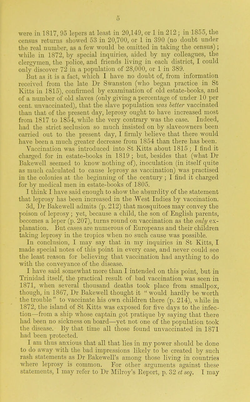 o were in 1817, 95 lepers at least in 20,149, or 1 in 212 ; in 1855, the census returns showed 53 in 20,700, or 1 in 390 (no doubt under the real number, as a few would be omitted in taking the census); M'liile in 1872, by special inquiries, aided by my colleagues, the clergymen, the police, and friends living in each district, I could only discover 72 in a population of 28,000, or 1 in 389. But as it is a fact, which I have no doubt of, from information received from the late Dr Swanston (who began practice in St Kitts in 1815), confirmed by examination of old estate-books, and of a number of old slaves (only giving a percentage of under 10 per cent, rmvaccinated), that the slave population loas letter vaccinated than that of the present day, leprosy ought to have increased most from 1817 to 1854, while the very contrary was the case. Indeed, had the strict seclusion so much insisted on by slaveowners been carried out to the present day, I firmly believe that there would have been a much greater decrease from 1854 than there has been. Vaccination was introduced into St Kitts about 1815 ; I find it charged for in estate-books in 1819 ; but, besides that (what Dr Bakewell seemed to know nothing of), inoculation (in itself quite as much calculated to cause leprosy as vaccination) was practised in the colonies at the beginning of the century; I find it charged for by medical men in estate-books of 1805. I think I have said enough to show the absurdity of the statement that leprosy has been increased in the West Indies by vaccination. 3d, Dr Bakewell admits (p. 212) that mosquitoes may convey the poison of leprosy; yet, because a child, the son of English parents, becomes a leper (p. 207), turns round on vaccination as the only ex- planation. But cases are numerous of Europeans and their children taking leprosy in the tropics when no such cause was possible. In conclusion, I may say that in my inquiries in St Kitts, I made special notes of this point in every case, and never could see the least reason for believing that vaccination had anything to do with the conveyance of the disease. I have said somewhat more than I intended on this point, but in Trinidad itself, the practical result of bad vaccination was seen in 1871, when several thousand deaths took place from smallpox, though, in 1867, Dr Bakewell thought it  would hardly be worth the trouble  to vaccinate his own children there (p. 214), while in 1872, the island of St Kitts was exposed for five days to the infec- tion—from a ship whose captain got pratique by saying that there had been no sickness on board—yet not one of the population took the disease. By that time all those found unvaccinated in 1871 had been protected. I am thus anxious that all that lies in my power should be done to do away with the bad impressions likely to be created by such rash statements as Dr Bakewell's among those living in countries where leprosy is common. For other arguments against these statements, I may refer to Dr Milroy's Eeport, p. 32 eiseq. T may