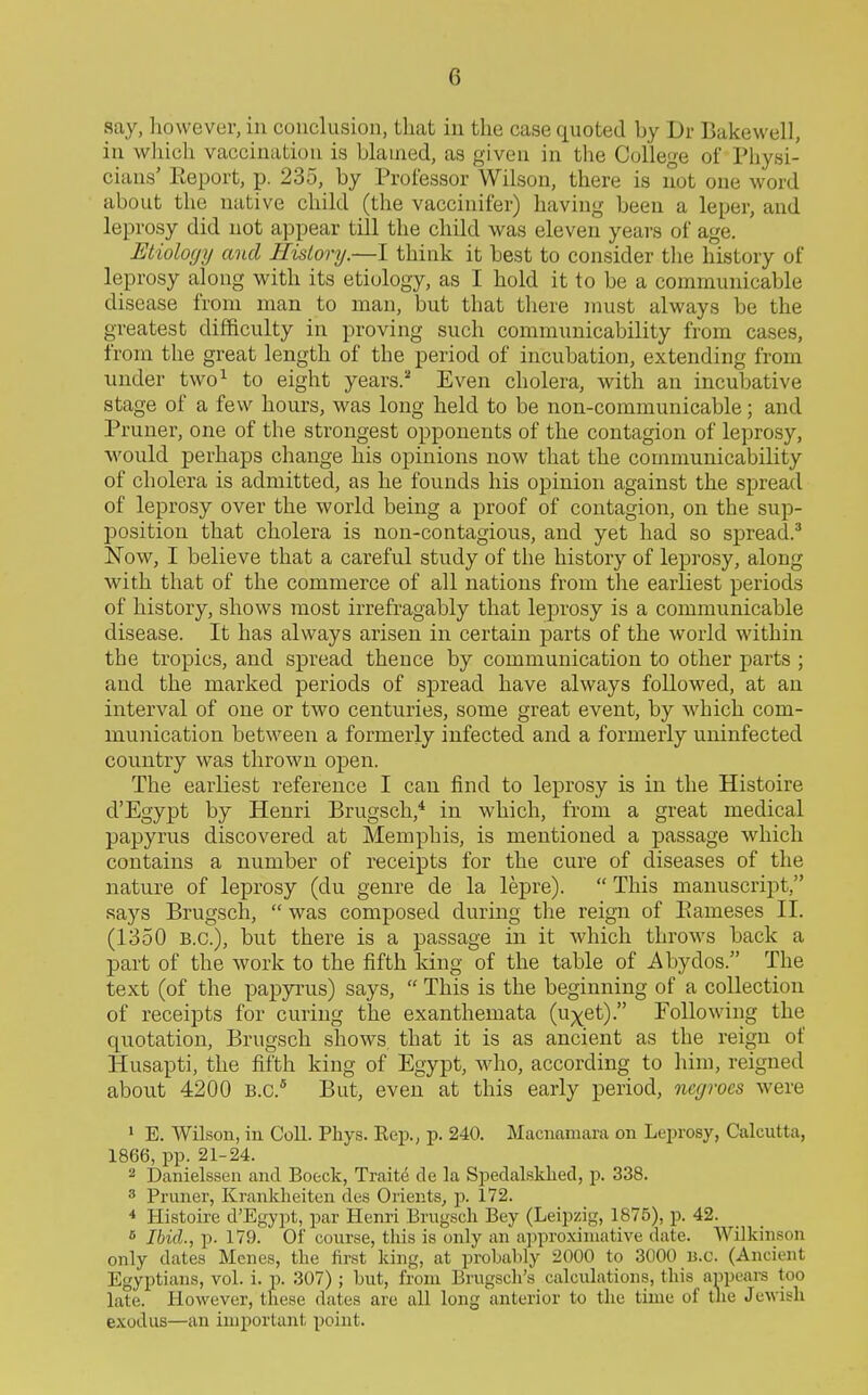 say, however, in conclusion, that in the case quoted by Dr Bakewell, in wliich vaccination is blamed, as given in the College of Physi- cians' Report, p. 235, by Professor Wilson, there is not one word about the native child (the vaccinifer) having been a leper, and leprosy did not appear till the child was eleven years of age. Etiology and History.—I think it best to consider tlie history of leprosy along with its etiology, as I hold it to be a communicable disease from man to man, but that there must always be the greatest difficulty in proving such commuuicability from cases, from the great length of the period of incubation, extending from under two^ to eight years.^ Even cholera, with an incubative stage of a few hours, was long held to be non-communicable; and Pruner, one of the strongest opponents of the contagion of leprosy, would perhaps change his opinions now that the commuuicability of cholera is admitted, as he founds his opinion against the spread of leprosy over the world being a proof of contagion, on the sup- position that cholera is non-contagious, and yet had so spread.' Now, I believe that a careful study of the history of leprosy, along with that of the commerce of all nations from the earliest periods of history, shows most irrefragably that leprosy is a communicable disease. It has always arisen in certain parts of the world within the tropics, and spread thence by communication to other parts ; and the marked periods of spread have always followed, at an interval of one or two centuries, some great event, by which com- munication between a formerly infected and a formerly uninfected country was thrown open. The earliest reference I can find to leprosy is in the Histoire cl'Egypt by Henri Brugsch,* in which, from a great medical papyrus discovered at Memphis, is mentioned a passage which contains a number of receipts for the cure of diseases of the nature of leprosy (du genre de la lepre).  This manuscript, saj'^s Brugsch,  was composed during the reign of Piameses II. (1350 B.C.), but there is a passage in it which throws back a part of the work to the fifth king of the table of Abydos. The text (of the papyrus) says,  This is the beginning of a collection of receipts for curing the exanthemata (u;)(et). Following the quotation, Brugsch shows that it is as ancient as the reign of Husapti, the fifth king of Egypt, who, according to him, reigned about 4200 B.C.* But, even at this early period, negroes were 1 E. Wilson, in Coll. Phys. Eep., p. 240. Macnamara on Leprosy, Calcutta, 1866, pp. 21-24. 2 Danielssen and Boeck, Trait6 de la Spedalsldied, p. 338. 3 Pruner, Krankheiten des Orients, p. 172. ^ Histoire d'Egypt, par Henri Brugsch Bey (Leipzig, 1875), p. 42. * Ibid., p. 179. Of course, this is only an approximative date. Wilkinson only dates Mcnes, the first king, at prohably 2000 to 3000 n.c. (Ancient Egyptians, vol. 1. p. 307) ; but, from Brugsch's calculations, this appeai-s too late. However, these dates are all long anterior to the time of the Jewish exodus—an important, point.