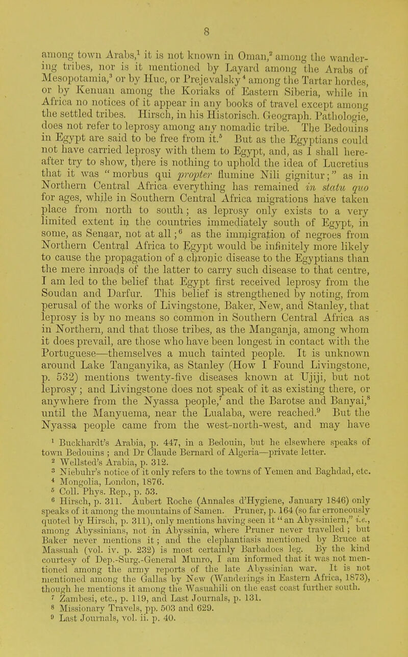 among town Arabs/ it is not known in Oman,* among Llie wander- ing tribes, nor is it mentioned by Layard among the Arabs of Mesopotamia/ or by Hue, or Prejevalsky^ among tlie Tartar hordes, or by Kenuan among the Koriaks of Eastern Siberia, while in' Africa no notices of it appear in any books of travel except among the settled tribes. Hirscli, in his Historisch. Geograph. Pathologie, does not refer to leprosy among any nomadic tribe. The Bedouins in Egypt are said to be free from it.' But as the Egyptians could not have carried leprosy with them to Egypt, and, as 1 shall here- after try to show, there is nothing to uphold the idea of Lucretius that it was  morbus qui propter flumine Nili gignitur; as in Northern Central Africa everything has remained in statu quo for ages, while in Southern Central Africa migrations have taken place from north to south; as leprosy only exists to a very limited extent iij the countries immediately south of Egypt, in some, as Senaar, not at all as the imnjigration of negroes from Northern Central Africa to Egypt would be infinitely more likely to cause the propagation of a cliroijic disease to the Egyptians than tlie mere inroads of the latter to carry such disease to that centre, I am led to the belief that Egypt first received leprosy from tlie Soudan and Darfur. This belief is strengthened by noting, from perusal of the works of Livingstone, Baker, New, and Stanley, that leprosy is by no means so common in Southern Central Africa as in Northern, and that those tribes, as the Mangauja, among whom it does prevail, are those who have been longest in contact with the Portuguese—themselves a much tainted people. It is unknown around Lake Tanganyika, as Stanley (How I Found Livingstone, p. 532) mentions twenty-five diseases known at Ujiji, but not leprosy; and Livingstone does not speak of it as existing there, or anywhere from the Nyassa people,' and the Barotse and Banyai,* until the Manyuema, near the Lualaba, were reached.'' But the Nyassa people came from the west-north-west, and may have ' Buckhardt's Arabia, p. 447, in a Bedouin, but he elsewhere speaks of town Bedouins ; and Dr Claude Bernard of Algeiia—private letter. 2 Wellsted's Arabia, p. 312. ^ Niebuhr's notice of it only refers to the towns of Yemen and Baghdad, etc. * Mongolia, London, 1876. « Coll. Phys. Rep., p. 53. « Hirsch, p. 311. Aubert Roche (Annales d'Hygiene, January 1846) only speaks of it among the mountains of Samen. Pruner, p. 164 (so far erroneously quoted by Hirsch, p. 311), only mentions having seen it  an Aby.«.«iniern, i.e., among Abyssinians, not in Abyssinia, where Pruner never travelled ; but Baker never mentions it; and the elephantiasis mentioned by Bruce at Massuah (vol. iv. p. 232) is most certainly Barbadoes leg. By the kind courtesy of Dep.-Surg.-General Munro, I am informed that it Avas not men- tioned among the army reports of the late Abyssinian war. It is not mentioned among the Gallas by New (Wanderings in Eastern Africa, 1873), though he mentions it among the Wasuahili on the east coast further south. '• Zambesi, etc., p. 119, and Last Journals, p. 131. 8 Missionary Travels, pp. 503 and 629.  Last Journals, vol. ii. p. 40.