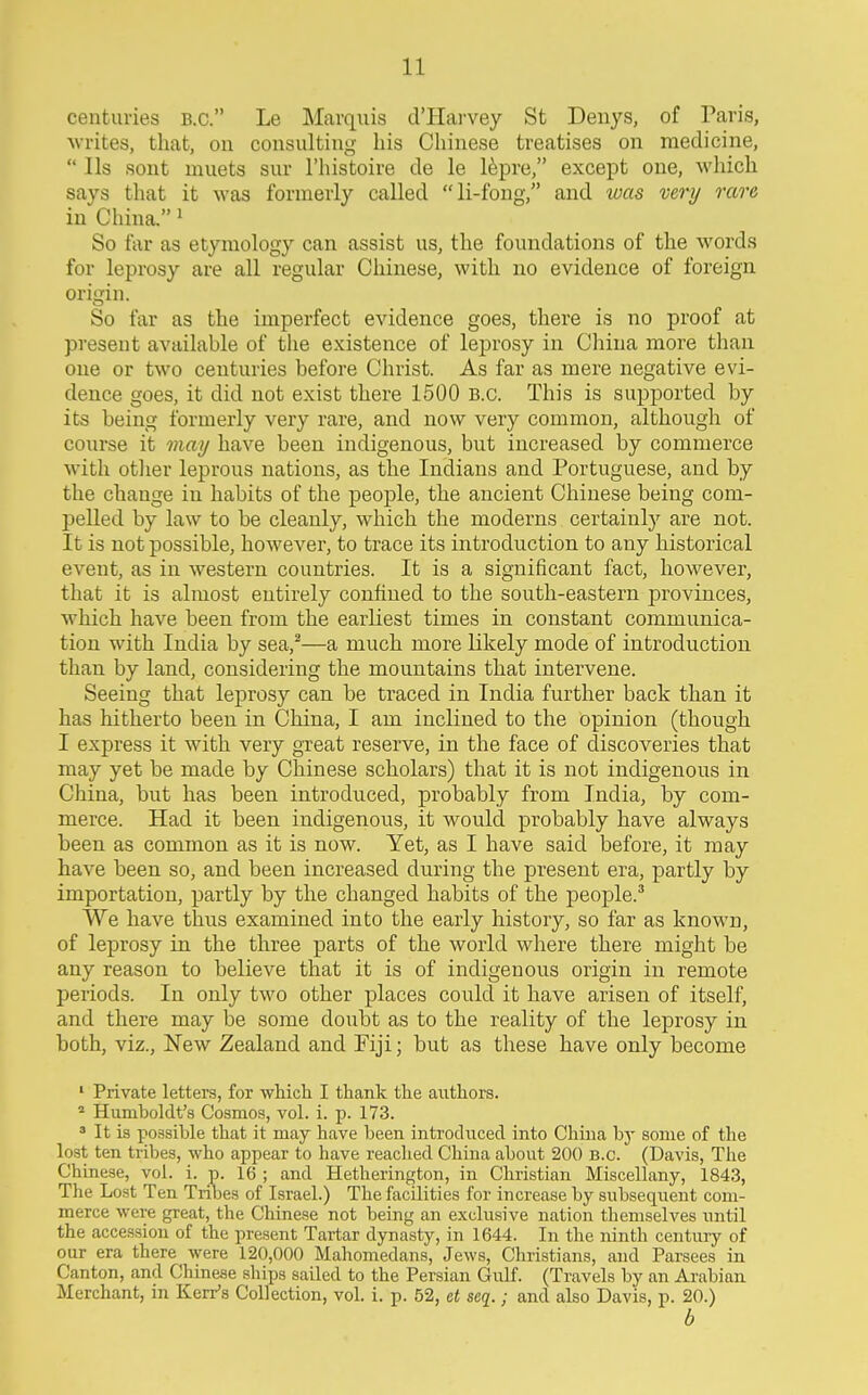 centuries B.C. Le Marquis d'Harvey St Denys, of Paris, ■writes, that, on consulting his Chinese treatises on medicine,  lis sont muets sur I'histoire de le l^pre, except one, which says that it was formerly called li-fong, and was very rare in China. ^ So liir as etymology can assist us, the foundations of the words for leprosy are all regular Chinese, with no evidence of foreign origin. So far as the imperfect evidence goes, there is no proof at present available of the existence of leprosy in China more than one or two centuries before Christ. As far as mere negative evi- dence goes, it did not exist there 1500 B.C. This is supported by its being formerly very rare, and now very common, although of course it may have been indigenous, but increased by commerce with otlier leprous nations, as the Indians and Portuguese, and by the change in habits of the people, the ancient Chinese being com- pelled by law to be cleanly, which the moderns certainly are not. It is not possible, however, to trace its introduction to any historical event, as in western countries. It is a significant fact, however, that it is almost entirely confined to the south-eastern provinces, which have been from the earliest times in constant communica- tion with India by sea,^—a much more likely mode of introduction than by land, considering the mountains that intervene. Seeing that leprosy can be traced in India further back than it has hitherto been in China, I am inclined to the opinion (though I express it with very great reserve, in the face of discoveries that may yet be made by Chinese scholars) that it is not indigenous in China, but has been introduced, probably from India, by com- merce. Had it been indigenous, it would probably have always been as common as it is now. Yet, as I have said before, it may have been so, and been increased during the present era, partly by importation, partly by the changed habits of the people.' We have thus examined into the early history, so far as known, of leprosy in the three parts of the world where there might be any reason to believe that it is of indigenous origin in remote periods. In only two other places could it have arisen of itself, and there may be some doubt as to the reality of the leprosy in both, viz.. New Zealand and Fiji; but as these have only become ' Private letters, for -which I thank the authors. Humboldt's Cosmos, vol. i. p. 173. ^ It is possible that it may have been introchiced into China by some of the lost ten tribes, who appear to have reached China about 200 B.C. (Davis, The Chinese, vol. i. p. 16 ; and Hetherington, in Christian Miscellany, 1843, Tlie Lost Ten Tribes of Israel.) The facilities for increase by subsequent com- merce were great, the Chinese not being an exclusive nation themselves until the accession of the present Tartar dynasty, in 1644. In the ninth century of our era there were 120,000 Mahomedans, Jews, Cliristians, and Parsees ui Canton, and Chinese ships sailed to the Persian Gulf. (Travels by an Arabian Merchant, in Kerr's Collection, vol. i. p. 52, et seq.; and also Davis, p. 20.) b
