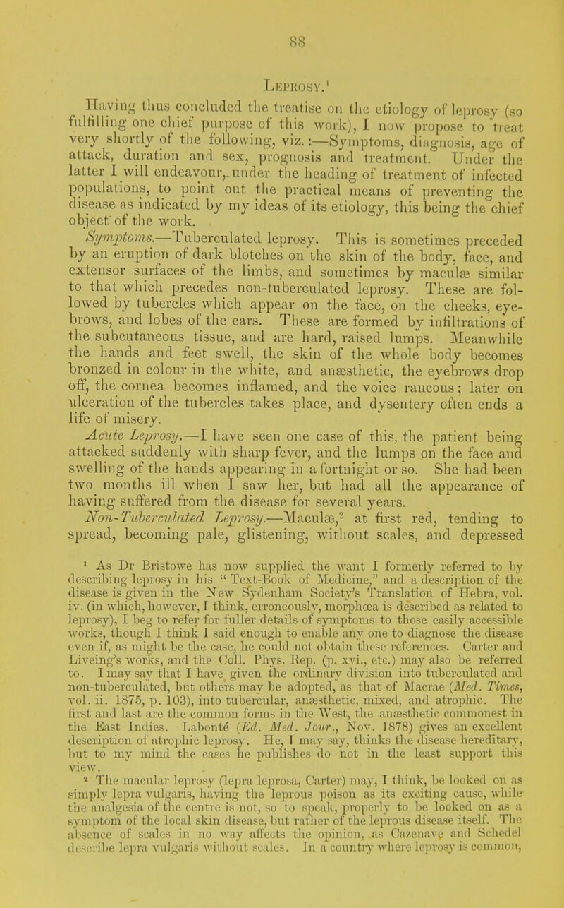 Leprosy.' Haying thus concluded the treatise on the etiology of leprosy (so fulfilling one chief purpose of this work), I now propose to treat very shortly of the following, viz.:—Symptoms, difignosis, age of attack, duration and sex, prognosis and treatment. Under the latter 1 will endeavour,, under the heading of treatment of infected populations, to point out the practical means of preventing the disease as indicated by niy ideas of its etiology, this being the chief object'of the work. Sijmptoms.—Tuberculated leprosy. This is sometimes preceded by an eruption of dark blotches on the skin of the body, face, and extensor surfaces of the limbs, and sometimes by maculaj similar to that which precedes non-tuberculated leprosy. These are fol- lowed by tubercles which appear on the face, on the cheeks, eye- brows, and lobes of the ears. These are formed by infiltrations of the subcutaneous tissue, and are hard, raised lumps. Meanwhile the hands and feet swell, the skin of the whole body becomes bronzed in colour in the white, and aniBsthetic, the eyebrows drop off, the cornea becomes inflamed, and the voice raucous; later ou ulceration of the tubercles takes place, and dysentery often ends a life of misery. Acute Leprosy.—I have seen one case of this, the patient being attacked suddenly with sharp fever, and the lumps on the face and swelling of the hands appearing in a fortnight or so. She had been two months ill when I saw her, but had all the appearance of having suffered from the disease for several years. Non~Tuhcrmlated Leprosy.—Maculee,- at first red, tending to spread, becoming pale, glistening, without scales, and depressed ' As Dr Bristowe lias now supplied the want I formerly referred to by describing leprosy in his  Text-Book of Medicine, and a description of the disease is given in the New Sydenham Society's Translation of Hebra, vol. iv. (in which, however, I think, erroneously, morphcea is described as related to leprosy), I beg to refer for fuller details of symptoms to those easily accessible works, though I think 1 said enough to enable any one to diagnose the disease even if, as might be the case, he could not obtain these references. Carter and Liveing's works, and the Coll. Phys. Rep. (j?. xvi., etc.) may also be referred to. I may say that I have given t;he ordinary division into tuberculated and non-tuberculated, but others may be adopted, as that of Macrae {Med. Times, vol. ii. 1875, p. 103), into tubercular, antesthetic, mixed, and atrophic. The lirst and last are the common forms in the West, the auassthetic commonest in the East Indies. Labontd {Ed. Med. Jour., Nov. 1878) gives an excellent description of atrophic leprosy. He, I may say, thinks the ilisease hereditary, but to my mind the cases he publishes do not in the least supjiort this view.  The macular leprosy (lepra leprosa, Carter) may, I think, be looked on as simply lepra vulgaris, having the leprous poison as its exciting cause, while the analgesia of the centre is not, so to speak, properly to be looked on as a symptom of the local skin disease, but rather of the lepious disease itself. The al)sence of scales in no way affects the opinion, ,as CazenavQ and Schedel describe lepra vulgaris williout scales. In a country where lejirosy is common,