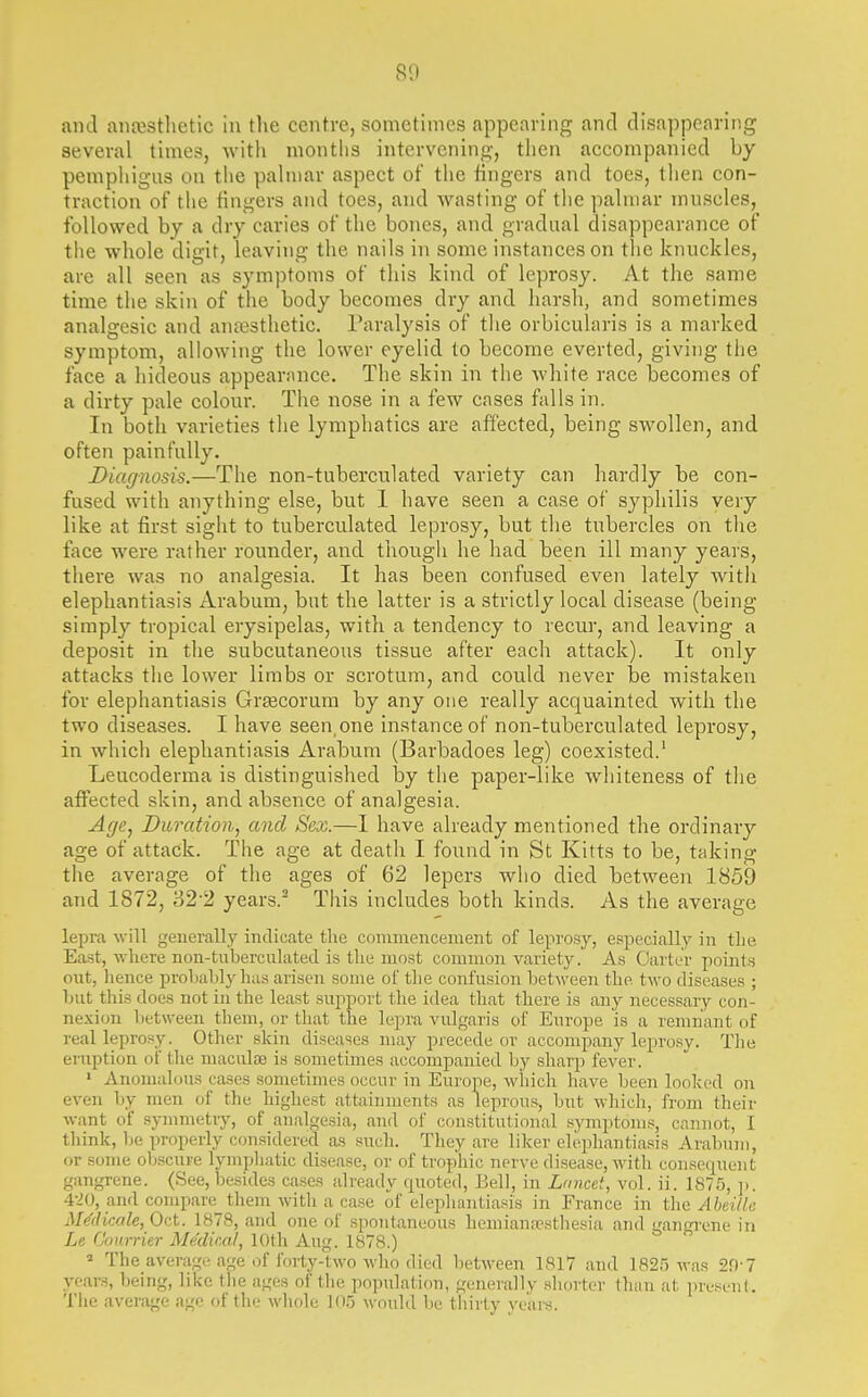 and aufestlietic in the centre, sometimes appearing and disappearing several times, with niontlis intervening, then accompanied by pemphigus on the pahnar aspect of the fingers and toes, tlien con- traction of the fingers and toes, and wasting of tlie pahnar muscles, followed by a dry caries of the bones, and gradual disappearance of tiie whole digit, leaving the nails in some instances on the knuckles, are all seen as symptoms of this kind of leprosy. At the same time the skin of the body becomes dry and harsh, and sometimes analgesic and anaesthetic. Paralysis of the orbicularis is a marked symptom, allowing the lower eyelid to become everted, giving the face a hideous appearance. The skin in the white race becomes of a dirty pale colour. The nose in a few cases falls in. In both varieties the lymphatics are affected, being swollen, and often painfully. Diagnosis.—The non-tuberculated variety can hardly be con- fused with anything else, but 1 have seen a case of syphilis very like at first sight to tuberculated leprosy, but the tubercles on the face were rather rounder, and though he had been ill many years, there was no analgesia. It has been confused even lately witli elephantiasis Arabum, but the latter is a strictly local disease (being simply tropical erysipelas, with a tendency to recur, and leaving a deposit in the subcutaneous tissue after each attack). It only attacks the lower limbs or scrotum, and could never be mistaken for elephantiasis Grsecorum by any one really acquainted with the two diseases. I have seen,one instance of non-tuberculated leprosy, in which elephantiasis Arabum (Barbadoes leg) coexisted.' Leucoderma is distinguished by the paper-like whiteness of the affected skin, and absence of analgesia. Age, Duration^ and Sex.—1 have already mentioned the ordinary age of attack. The age at death I found in St Kitts to be, taking the average of the ages of 62 lepers who died between 1859 and 1872, 32'2 years.- This includes both kinds. As the average lepra will generally indicate tlie commencement of leprosy, especiallj' in the East, ■ft-here non-tuberculated is the most common variety. As Carter points ont, hence prohably has arisen some of the confusion between the two diseases ; but this does not in the least sujiport the idea that there is any necessary con- nexion Ijetween them, or tliat the lepra vulgaris of Europe is a remnant of real leprosy. Other skin diseases may precede or accompany leprosy. Tlie eruption ot the maculae is sometimes accompanied by sharp fever. » Anomalous cases sometimes occur in Europe, which have been looked on even by men of the highest attainments as leprous, but which, from their want of symmetry, of analgesia, and of constitutional symptoms, cannot, I think, be properly considered as sxidi. They are liker elephantiasis Arabum, or some obscure lymphatic disease, or of trophic nerve disease, with consequent gangrene. (See, besides cases already quoted, Bell, in Lancet, vol. ii. 1875, ]>. 4-20, and compare them with a case of elephantiasis in France in the Abcille iWdicale, Oct. 1878, and one of spontaneous hemianirsthesia and gangrene in Le Gonrrier Medical, 10th Aug. 1878.) » The average age of forty-two who died between 1817 and 1825 was 2f)-7 ycar.s, being, like the ages of the population, generally shorter than at present. The average age of the whole 105 would be tliirty vears.